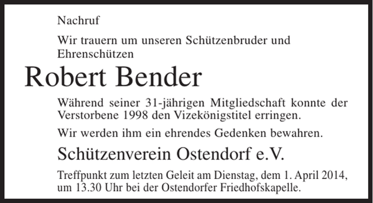 <p>Nachruf<br />Wir trauern um unseren Schützenbruder und<br />Ehrenschützen</p><p>Robert Bender</p><p>Während seiner 31-jährigen Mitgliedschaft konnte der<br />Verstorbene 1998 den Vizekönigstitel erringen.<br />Wir werden ihm ein ehrendes Gedenken bewahren.</p><p>Schützenverein Ostendorf e.V.<br />Treffpunkt zum letzten Geleit am Dienstag, dem 1. April 2014,<br />um 13.30 Uhr bei der Ostendorfer Friedhofskapelle.</p>