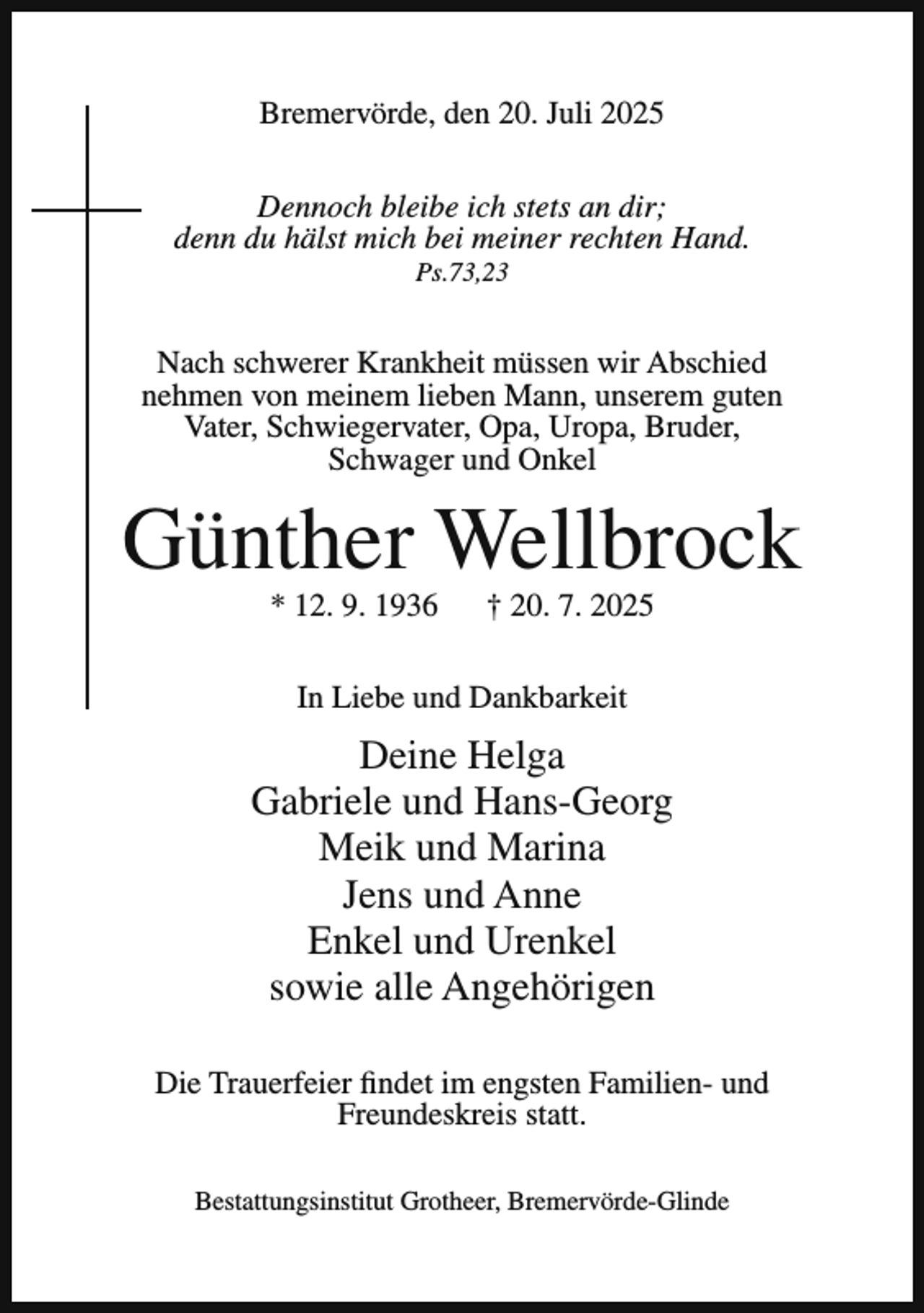 <p>Bremervörde, den 20. Juli 2025<br />Dennoch bleibe ich stets an dir;<br />denn du hälst mich bei meiner rechten Hand.<br />Ps.73,23</p><p>Nach schwerer Krankheit müssen wir Abschied<br />nehmen von meinem lieben Mann, unserem guten<br />Vater, Schwiegervater, Opa, Uropa, Bruder,<br />Schwager und Onkel</p><p>Günther Wellbrock<br />* 12. 9. 1936</p><p>† 20. 7. 2025</p><p>In Liebe und Dankbarkeit</p><p>Deine Helga<br />Gabriele und Hans-Georg<br />Meik und Marina<br />Jens und Anne<br />Enkel und Urenkel<br />sowie alle Angehörigen<br />Die Trauerfeier findet im engsten Familien- und<br />Freundeskreis statt.<br />Bestattungsinstitut Grotheer, Bremervörde-Glinde</p>