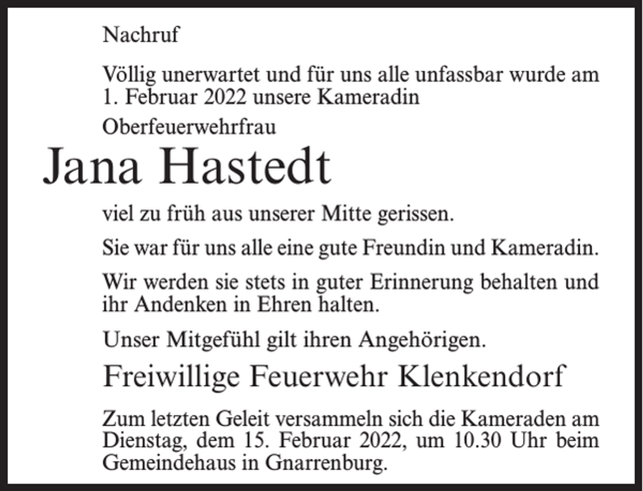<p>Nachruf<br />Völlig unerwartet und für uns alle unfassbar wurde am<br />1. Februar 2022 unsere Kameradin<br />Oberfeuerwehrfrau</p><p>Jana Hastedt</p><p>viel zu früh aus unserer Mitte gerissen.<br />Sie war für uns alle eine gute Freundin und Kameradin.<br />Wir werden sie stets in guter Erinnerung behalten und<br />ihr Andenken in Ehren halten.<br />Unser Mitgefühl gilt ihren Angehörigen.</p><p>Freiwillige Feuerwehr Klenkendorf<br />Zum letzten Geleit versammeln sich die Kameraden am<br />Dienstag, dem 15. Februar 2022, um 10.30 Uhr beim<br />Gemeindehaus in Gnarrenburg.</p>