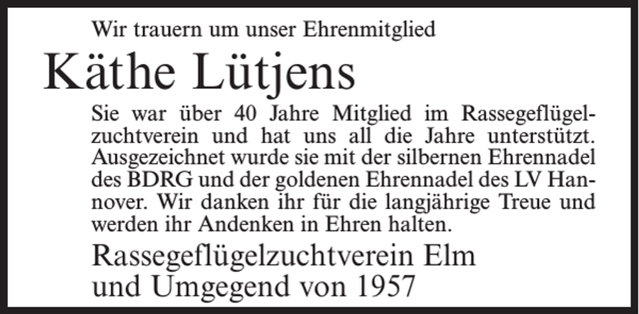<p>Wir trauern um unser Ehrenmitglied</p><p>Käthe Lütjens</p><p>Sie war über 40 Jahre Mitglied im Rassegeflügelzuchtverein und hat uns all die Jahre unterstützt.<br />Ausgezeichnet wurde sie mit der silbernen Ehrennadel<br />des BDRG und der goldenen Ehrennadel des LV Hannover. Wir danken ihr für die langjährige Treue und<br />werden ihr Andenken in Ehren halten.</p><p>Rassegeflügelzuchtverein Elm<br />und Umgegend von 1957</p>