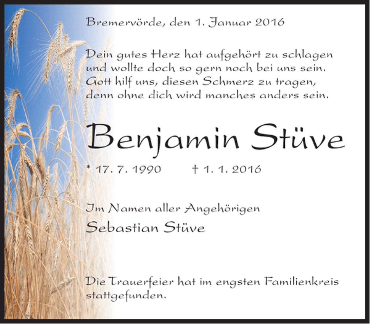 <p>Bremervörde, den 1. Januar 2016<br />Dein gutes Herz hat aufgehört zu schlagen<br />und wollte doch so gern noch bei uns sein.<br />Gott hilf uns, diesen Schmerz zu tragen,<br />denn ohne dich wird manches anders sein.</p><p>Benjamin Stüve<br />* 17. 7. 1990</p><p>† 1. 1. 2016</p><p>Im Namen aller Angehörigen</p><p>Sebastian Stüve<br />Die Trauerfeier hat im engsten Familienkreis<br />stattgefunden.</p>