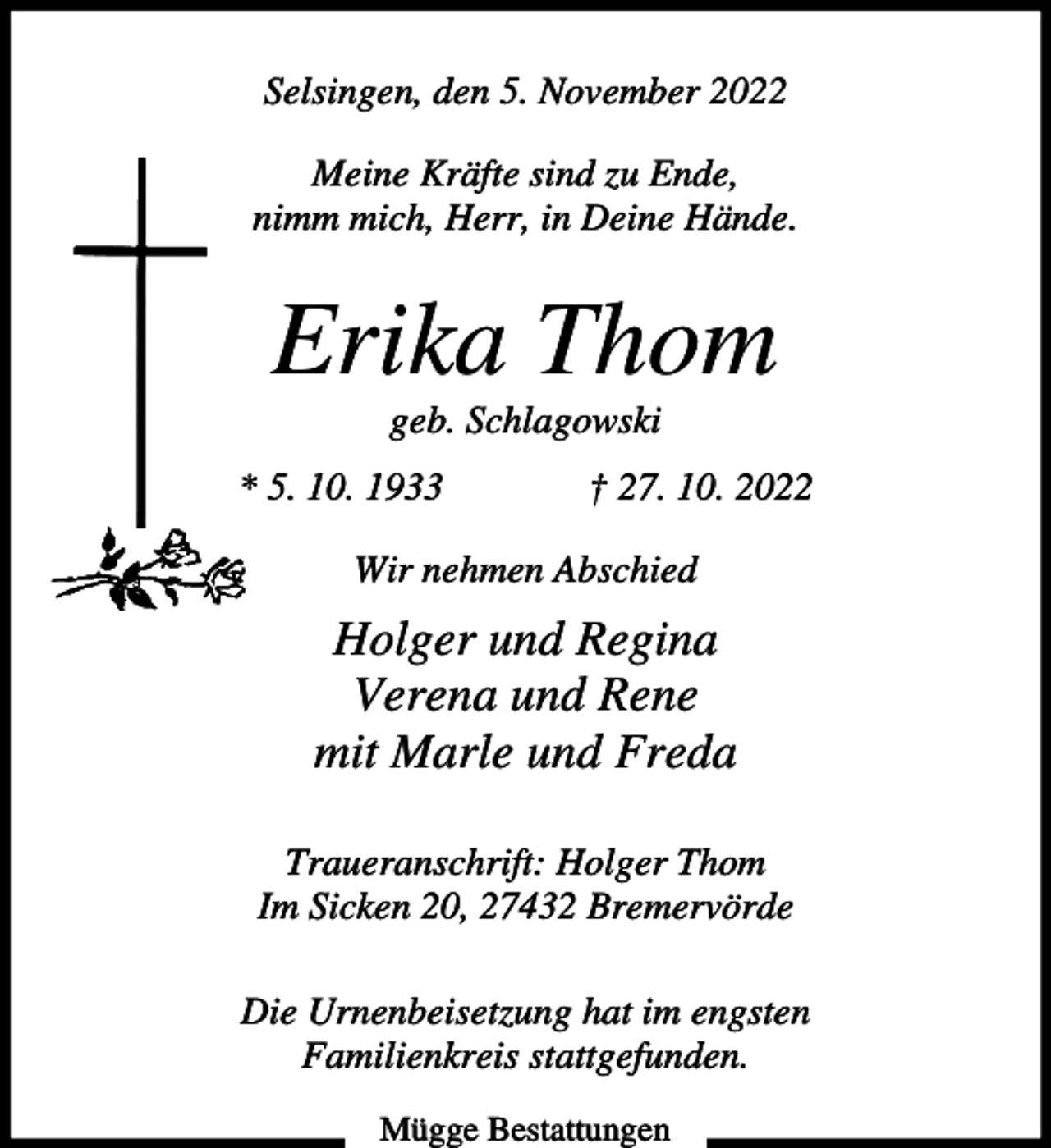 <p>Selsingen, den 5. November 2022<br />Meine Kräfte sind zu Ende,<br />nimm mich, Herr, in Deine Hände.</p><p>Erika Thom<br />geb. Schlagowski<br />* 5. 10. 1933</p><p>† 27. 10. 2022</p><p>Wir nehmen Abschied</p><p>Holger und Regina<br />Verena und Rene<br />mit Marle und Freda<br />Traueranschrift: Holger Thom<br />Im Sicken 20, 27432 Bremervörde<br />Die Urnenbeisetzung hat im engsten<br />Familienkreis stattgefunden.<br />Mügge Bestattungen</p>