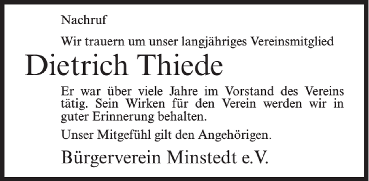<p>Nachruf<br />Wir trauern um unser langjähriges Vereinsmitglied</p><p>Dietrich Thiede</p><p>Er war über viele Jahre im Vorstand des Vereins<br />tätig. Sein Wirken für den Verein werden wir in<br />guter Erinnerung behalten.<br />Unser Mitgefühl gilt den Angehörigen.</p><p>Bürgerverein Minstedt e.V.</p>