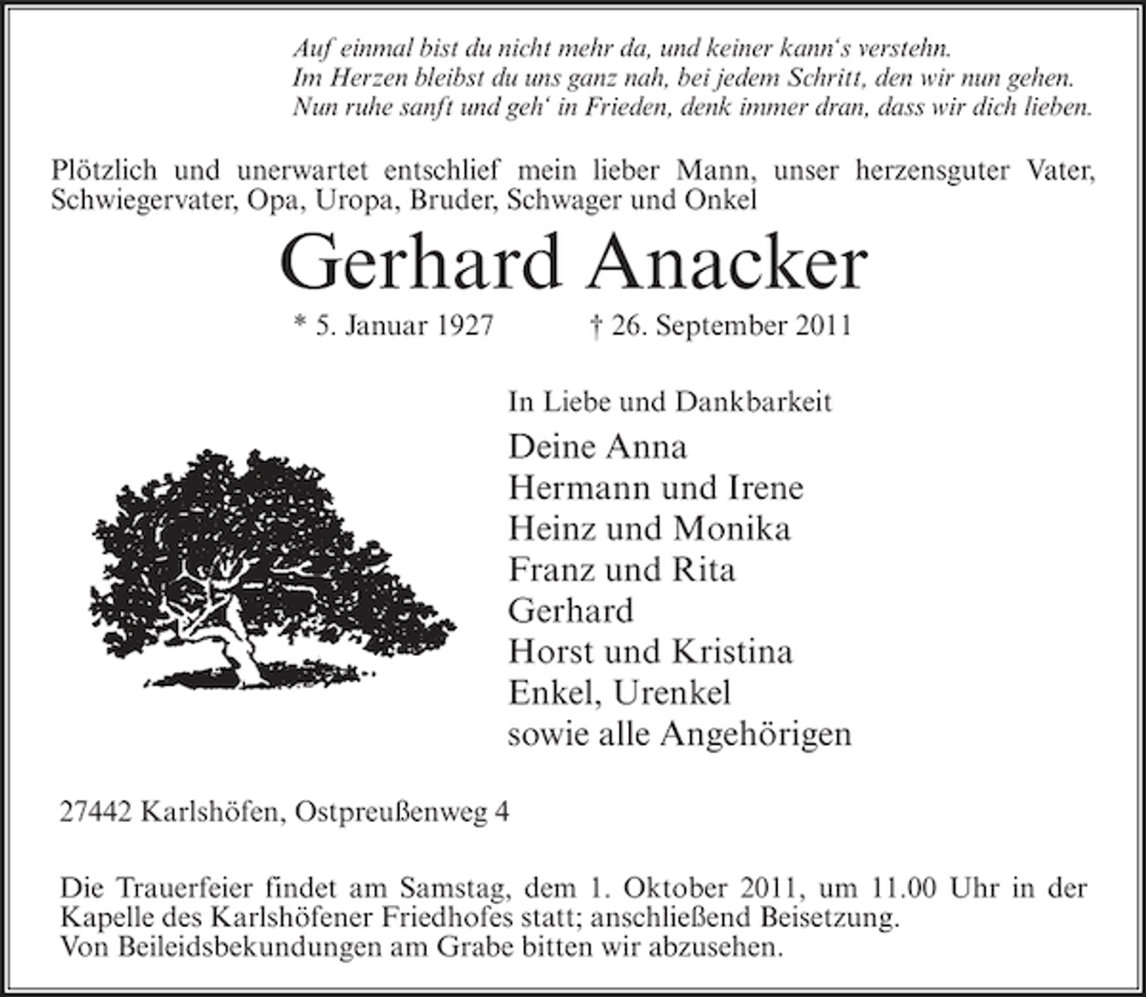 <p>Auf einmal bist du nicht mehr da, und keiner kann‘s verstehn.<br />Im Herzen bleibst du uns ganz nah, bei jedem Schritt, den wir nun gehen.<br />Nun ruhe sanft und geh‘ in Frieden, denk immer dran, dass wir dich lieben.</p>
<p>Plötzlich und unerwartet entschlief mein lieber Mann, unser herzensguter Vater,<br />Schwiegervater, Opa, Uropa, Bruder, Schwager und Onkel</p>
<p>Gerhard Anacker<br />* 5. Januar 1927</p>
<p>† 26. September 2011<br />In Liebe und Dankbarkeit</p>
<p>Deine Anna<br />Hermann und Irene<br />Heinz und Monika<br />Franz und Rita<br />Gerhard<br />Horst und Kristina<br />Enkel, Urenkel<br />sowie alle Angehörigen<br />27442 Karlshöfen, Ostpreußenweg 4<br />Die Trauerfeier findet am Samstag, dem 1. Oktober 2011, um 11.00 Uhr in der<br />Kapelle des Karlshöfener Friedhofes statt; anschließend Beisetzung.<br />Von Beileidsbekundungen am Grabe bitten wir abzusehen.</p>