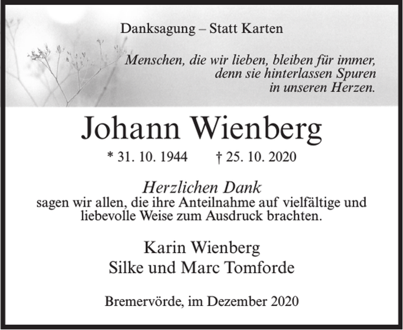 <p>Danksagung – Statt Karten<br />Menschen, die wir lieben, bleiben für immer,<br />denn sie hinterlassen Spuren<br />in unseren Herzen.</p><p>Johann Wienberg<br />* 31. 10. 1944</p><p>† 25. 10. 2020</p><p>Herzlichen Dank</p><p>sagen wir allen, die ihre Anteilnahme auf vielfältige und<br />liebevolle Weise zum Ausdruck brachten.</p><p>Karin Wienberg<br />Silke und Marc Tomforde<br />Bremervörde, im Dezember 2020</p>