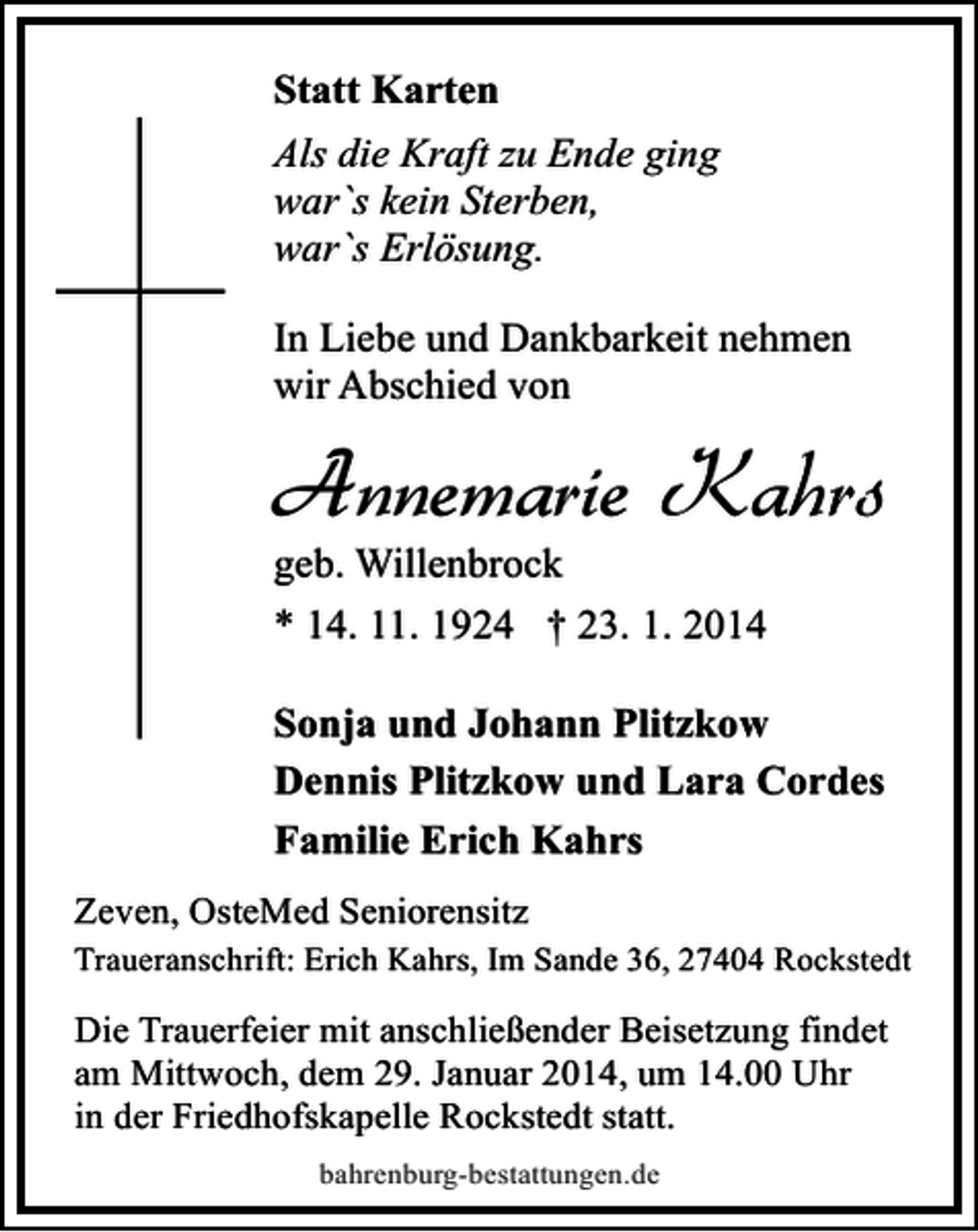 <p>Statt Karten<br />Als die Kraft zu Ende ging<br />war`s kein Sterben,<br />war`s Erlösung.<br />In Liebe und Dankbarkeit nehmen<br />wir Abschied von</p><p>Annemarie Kahrs<br />geb. Willenbrock<br />* 14. 11. 1924 † 23. 1. 2014</p><p>Sonja und Johann Plitzkow<br />Dennis Plitzkow und Lara Cordes<br />Familie Erich Kahrs<br />Zeven, OsteMed Seniorensitz</p><p>Traueranschrift: Erich Kahrs, Im Sande 36, 27404 Rockstedt</p><p>Die Trauerfeier mit anschließender Beisetzung findet<br />am Mittwoch, dem 29. Januar 2014, um 14.00 Uhr<br />in der Friedhofskapelle Rockstedt statt.<br />bahrenburg-bestattungen.de</p>