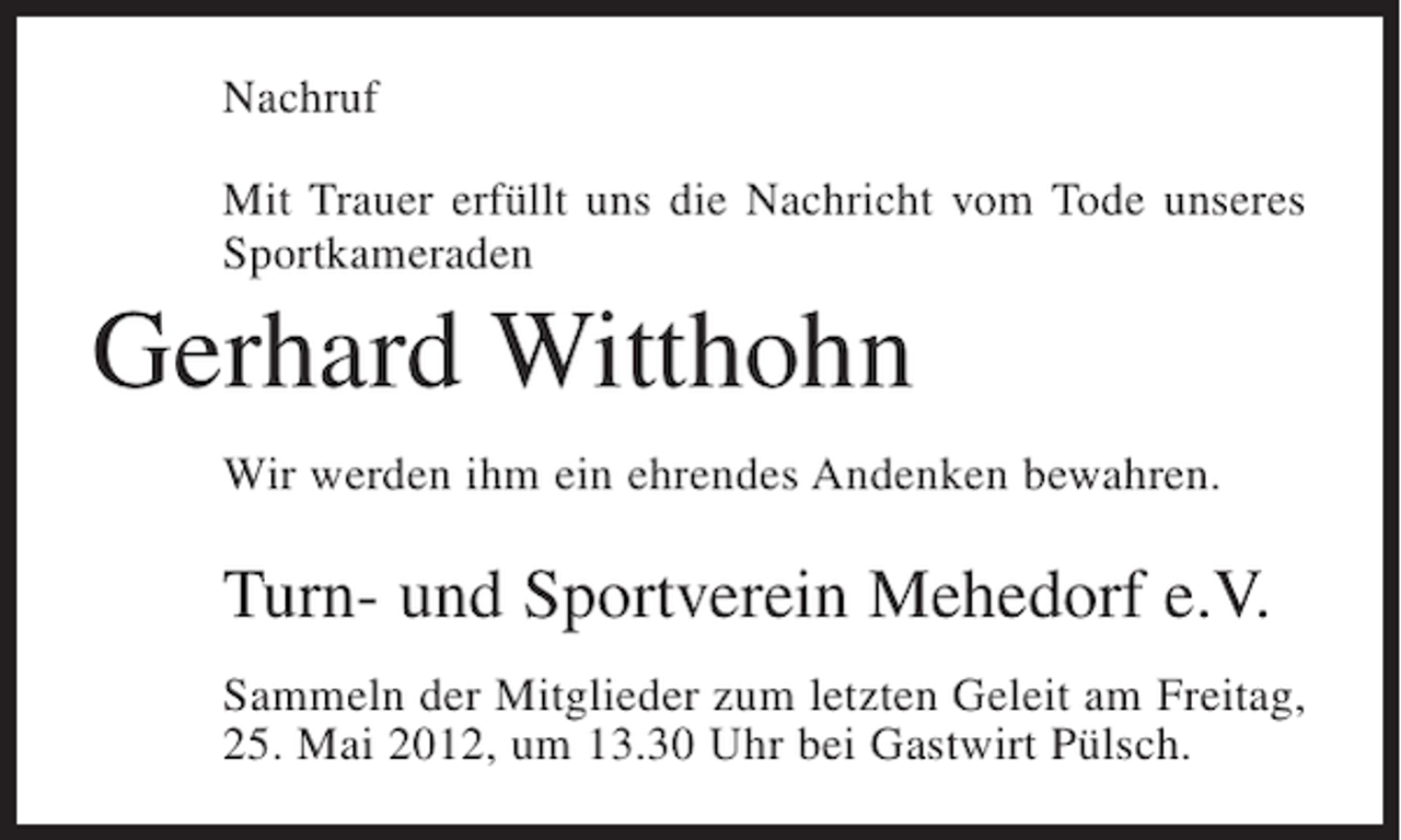 <p>Nachruf<br />Mit Trauer erfüllt uns die Nachricht vom Tode unseres<br />Sportkameraden</p><p>Gerhard Witthohn<br />Wir werden ihm ein ehrendes Andenken bewahren.</p><p>Turn- und Sportverein Mehedorf e.V.<br />Sammeln der Mitglieder zum letzten Geleit am Freitag,<br />25. Mai 2012, um 13.30 Uhr bei Gastwirt Pülsch.</p>
