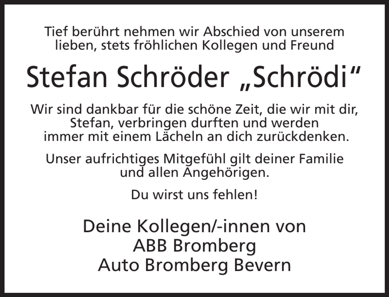 <p>Tief berührt nehmen wir Abschied von unserem<br />lieben, stets fröhlichen Kollegen und Freund</p><p>Stefan Schröder „Schrödi“<br />Wir sind dankbar für die schöne Zeit, die wir mit dir,<br />Stefan, verbringen durften und werden<br />immer mit einem Lächeln an dich zurückdenken.<br />Unser aufrichtiges Mitgefühl gilt deiner Familie<br />und allen Angehörigen.<br />Du wirst uns fehlen!</p><p>Deine Kollegen/-innen von<br />ABB Bromberg<br />Auto Bromberg Bevern</p>