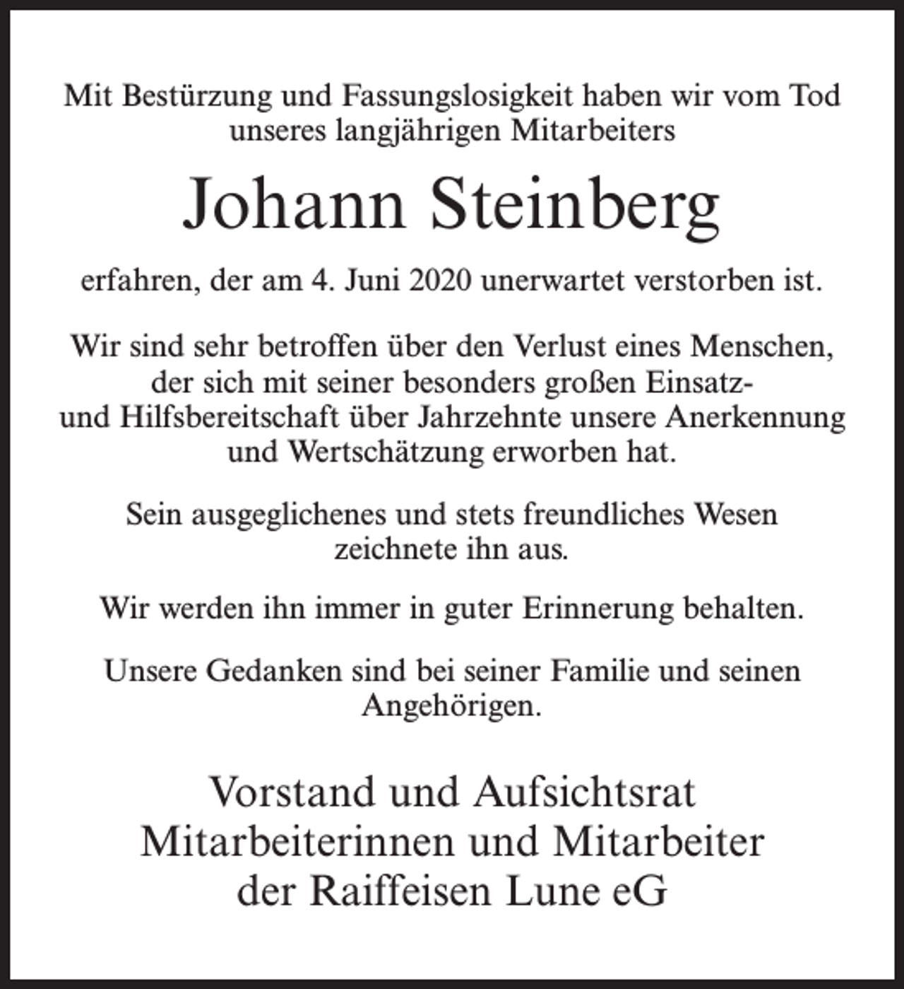 <p>Mit Bestürzung und Fassungslosigkeit haben wir vom Tod<br />unseres langjährigen Mitarbeiters</p><p>Johann Steinberg<br />erfahren, der am 4. Juni 2020 unerwartet verstorben ist.<br />Wir sind sehr betroffen über den Verlust eines Menschen,<br />der sich mit seiner besonders großen Einsatzund Hilfsbereitschaft über Jahrzehnte unsere Anerkennung<br />und Wertschätzung erworben hat.<br />Sein ausgeglichenes und stets freundliches Wesen<br />zeichnete ihn aus.<br />Wir werden ihn immer in guter Erinnerung behalten.<br />Unsere Gedanken sind bei seiner Familie und seinen<br />Angehörigen.</p><p>Vorstand und Aufsichtsrat<br />Mitarbeiterinnen und Mitarbeiter<br />der Raiffeisen Lune eG</p>