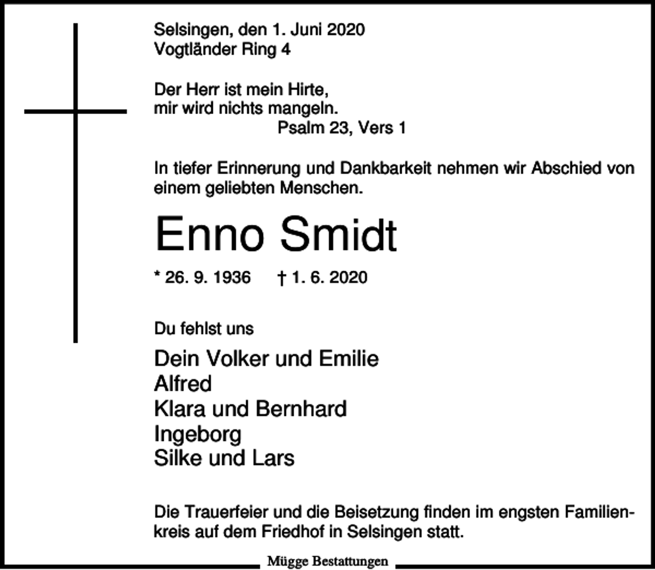 <p>Selsingen, den 1. Juni 2020<br />Vogtländer Ring 4<br />Der Herr ist mein Hirte,<br />mir wird nichts mangeln.<br />Psalm 23, Vers 1<br />In tiefer Erinnerung und Dankbarkeit nehmen wir Abschied von<br />einem geliebten Menschen.</p><p>Enno Smidt<br />* 26. 9. 1936</p><p>† 1. 6. 2020</p><p>Du fehlst uns</p><p>Dein Volker und Emilie<br />Alfred<br />Klara und Bernhard<br />Ingeborg<br />Silke und Lars<br />Die Trauerfeier und die Beisetzung finden im engsten Familienkreis auf dem Friedhof in Selsingen statt.<br />Mügge Bestattungen</p>