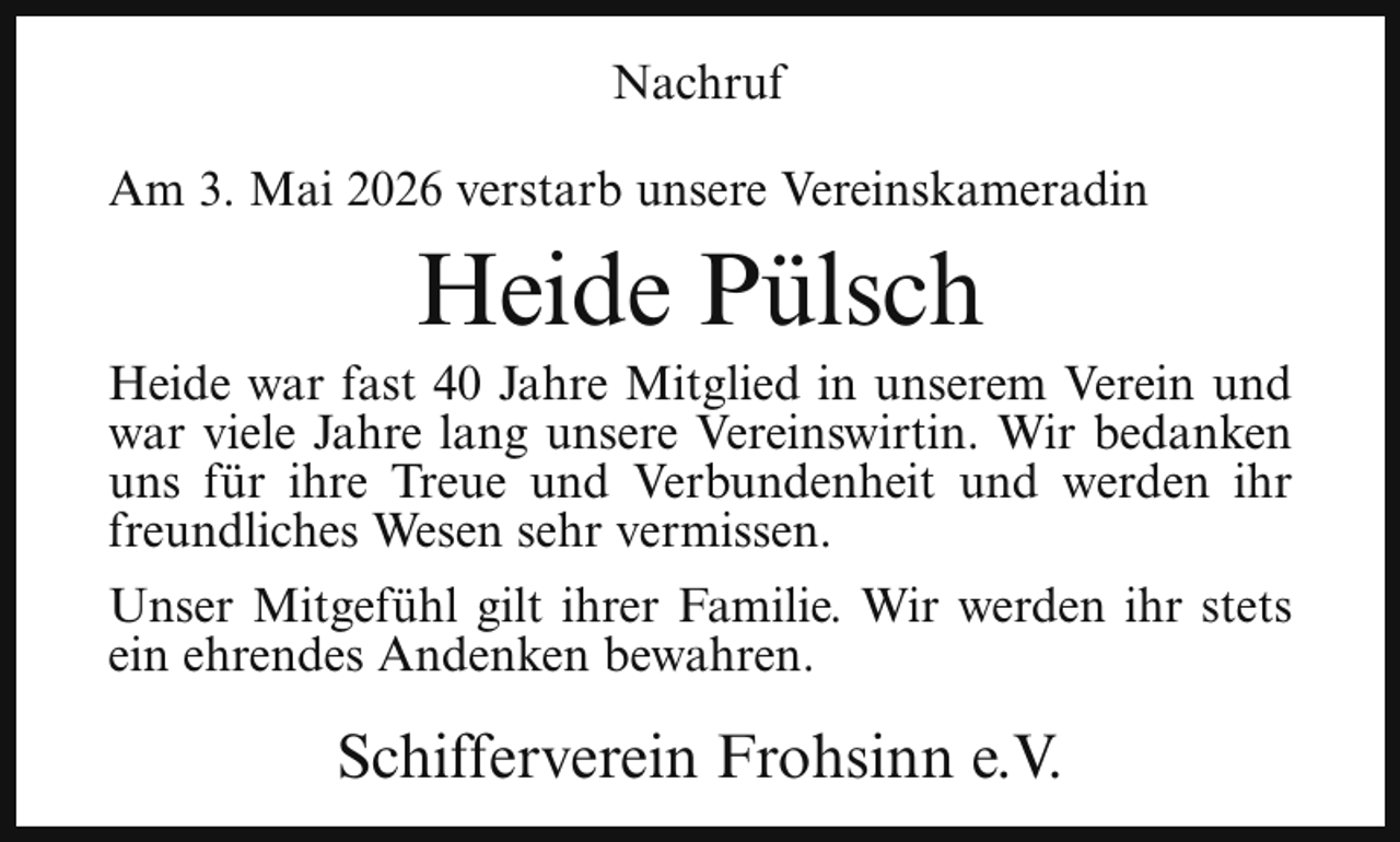 <p>Nachruf<br />Am 3. Mai 2026 verstarb unsere Vereinskameradin</p><p>Heide Pülsch</p><p>Heide war fast 40 Jahre Mitglied in unserem Verein und<br />war viele Jahre lang unsere Vereinswirtin. Wir bedanken<br />uns für ihre Treue und Verbundenheit und werden ihr<br />freundliches Wesen sehr vermissen.<br />Unser Mitgefühl gilt ihrer Familie. Wir werden ihr stets<br />ein ehrendes Andenken bewahren.</p><p>Schifferverein Frohsinn e.V.</p>