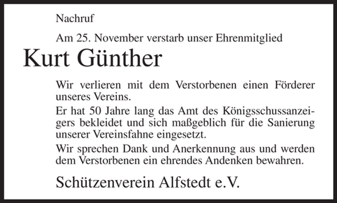 <p>Nachruf<br />Am 25. November verstarb unser Ehrenmitglied</p><p>Kurt Günther<br />Wir verlieren mit dem Verstorbenen einen Förderer<br />unseres Vereins.<br />Er hat 50 Jahre lang das Amt des Königsschussanzeigers bekleidet und sich maßgeblich für die Sanierung<br />unserer Vereinsfahne eingesetzt.<br />Wir sprechen Dank und Anerkennung aus und werden<br />dem Verstorbenen ein ehrendes Andenken bewahren.</p><p>Schützenverein Alfstedt e.V.</p>