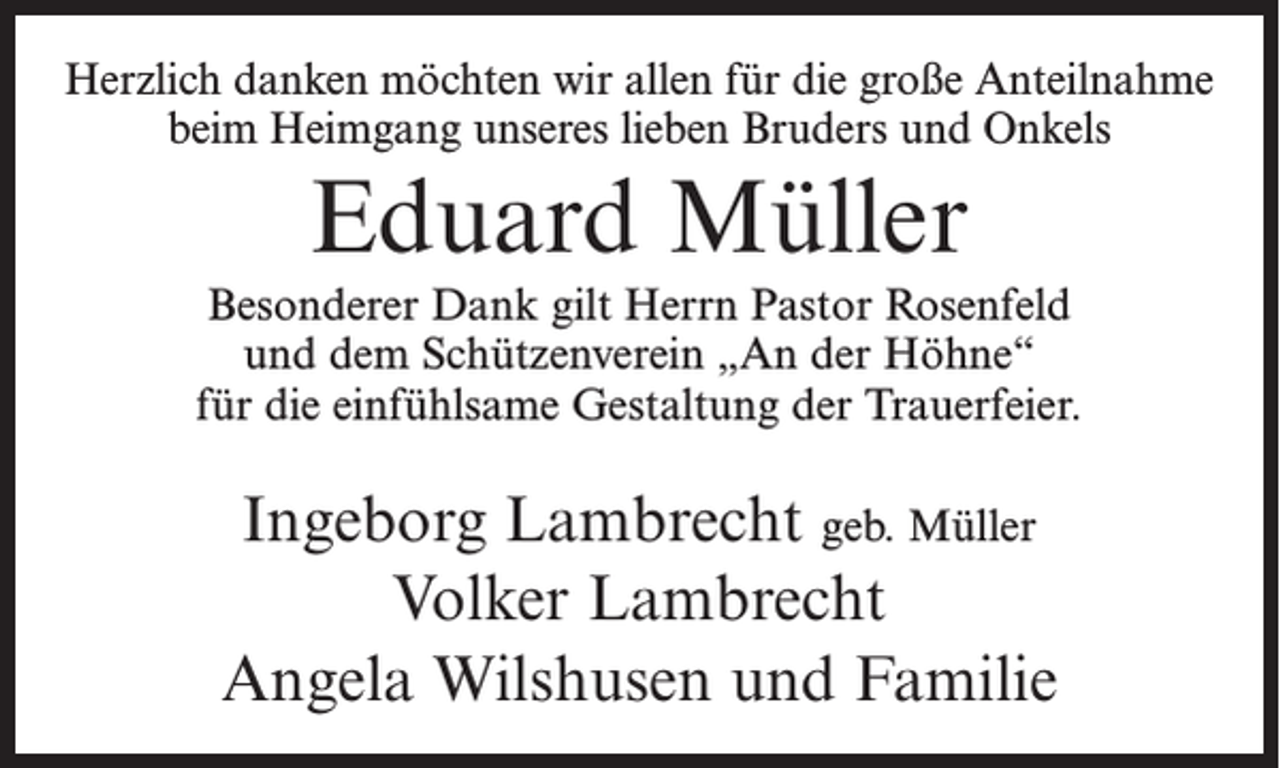 <p>Herzlich danken möchten wir allen für die große Anteilnahme<br />beim Heimgang unseres lieben Bruders und Onkels</p><p>Eduard Müller<br />Besonderer Dank gilt Herrn Pastor Rosenfeld<br />und dem Schützenverein „An der Höhne“<br />für die einfühlsame Gestaltung der Trauerfeier.</p><p>Ingeborg Lambrecht geb. Müller<br />Volker Lambrecht<br />Angela Wilshusen und Familie</p>