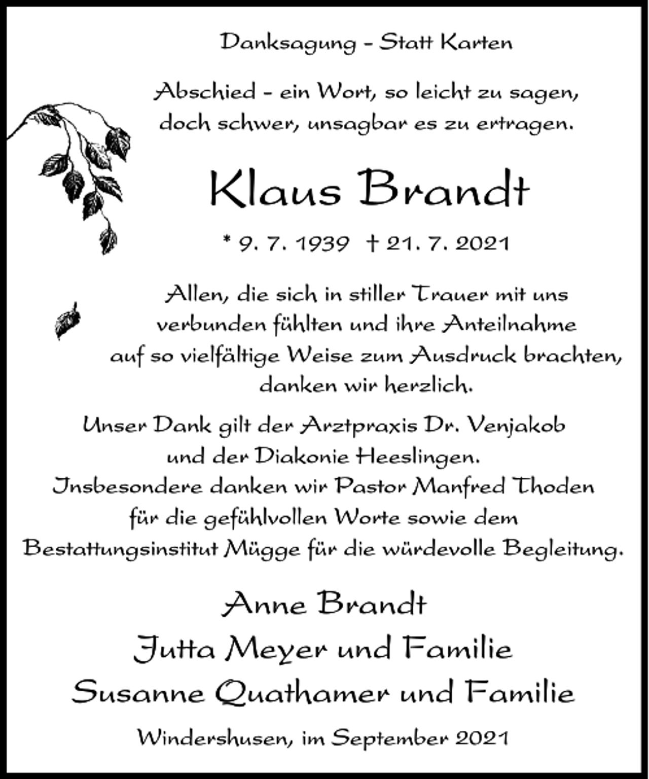 <p>Danksagung - Statt Karten<br />Abschied - ein Wort, so leicht zu sagen,<br />doch schwer, unsagbar es zu ertragen.</p><p>Klaus Brandt<br />* 9. 7. 1939 † 21. 7. 2021<br />Allen, die sich in stiller Trauer mit uns<br />verbunden fühlten und ihre Anteilnahme<br />auf so vielfältige Weise zum Ausdruck brachten,<br />danken wir herzlich.<br />Unser Dank gilt der Arztpraxis Dr. Venjakob<br />und der Diakonie Heeslingen.<br />Insbesondere danken wir Pastor Manfred Thoden<br />für die gefühlvollen Worte sowie dem<br />Bestattungsinstitut Mügge für die würdevolle Begleitung.</p><p>Anne Brandt<br />Jutta Meyer und Familie<br />Susanne Quathamer und Familie<br />Windershusen, im September 2021</p>