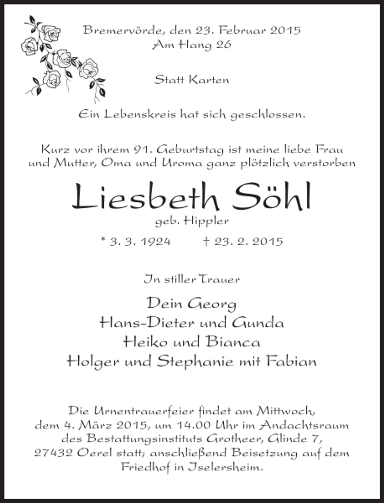 <p>Bremervörde, den 23. Februar 2015<br />Am Hang 26<br />Statt Karten<br />Ein Lebenskreis hat sich geschlossen.<br />Kurz vor ihrem 91. Geburtstag ist meine liebe Frau<br />und Mutter, Oma und Uroma ganz plötzlich verstorben</p><p>Liesbeth Söhl<br />geb. Hippler<br />* 3. 3. 1924<br />† 23. 2. 2015<br />In stiller Trauer</p><p>Dein Georg<br />Hans-Dieter und Gunda<br />Heiko und Bianca<br />Holger und Stephanie mit Fabian<br />Die Urnentrauerfeier findet am Mittwoch,<br />dem 4. März 2015, um 14.00 Uhr im Andachtsraum<br />des Bestattungsinstituts Grotheer, Glinde 7,<br />27432 Oerel statt; anschließend Beisetzung auf dem<br />Friedhof in Iselersheim.</p>