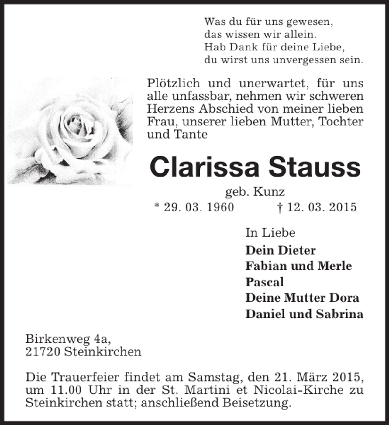 <p>Was du für uns gewesen,<br />das wissen wir allein.<br />Hab Dank für deine Liebe,<br />du wirst uns unvergessen sein.</p><p>Plötzlich und unerwartet, für uns<br />alle unfassbar, nehmen wir schweren<br />Herzens Abschied von meiner lieben<br />Frau, unserer lieben Mutter, Tochter<br />und Tante</p><p>Clarissa Stauss<br />geb. Kunz<br />* 29. 03. 1960<br />† 12. 03. 2015<br />In Liebe<br />Dein Dieter<br />Fabian und Merle<br />Pascal<br />Deine Mutter Dora<br />Daniel und Sabrina<br />Birkenweg 4a,<br />21720 Steinkirchen<br />Die Trauerfeier findet am Samstag, den 21. März 2015,<br />um 11.00 Uhr in der St. Martini et Nicolai-Kirche zu<br />Steinkirchen statt; anschließend Beisetzung.</p>