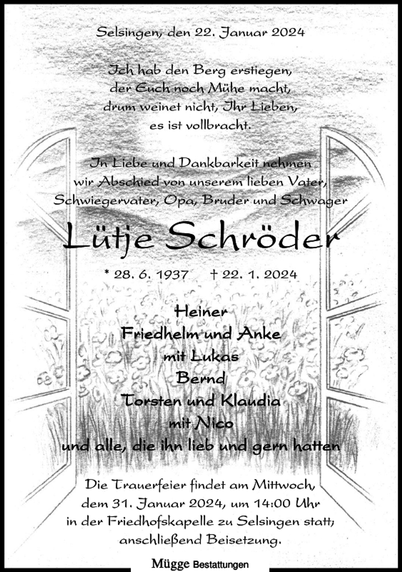 <p>Selsingen, den 22. Januar 2024<br />Ich hab den Berg erstiegen,<br />der Euch noch Mühe macht,<br />drum weinet nicht, Ihr Lieben,<br />es ist vollbracht.<br />In Liebe und Dankbarkeit nehmen<br />wir Abschied von unserem lieben Vater,<br />Schwiegervater, Opa, Bruder und Schwager</p><p>Lütje Schröder<br />* 28. 6. 1937</p><p>† 22. 1. 2024</p><p>Heiner<br />Friedhelm und Anke<br />mit Lukas<br />Bernd<br />Torsten und Klaudia<br />mit Nico<br />und alle, die ihn lieb und gern hatten<br />Die Trauerfeier findet am Mittwoch,<br />dem 31. Januar 2024, um 14:00 Uhr<br />in der Friedhofskapelle zu Selsingen statt;<br />anschließend Beisetzung.<br />Mügge Bestattungen</p>