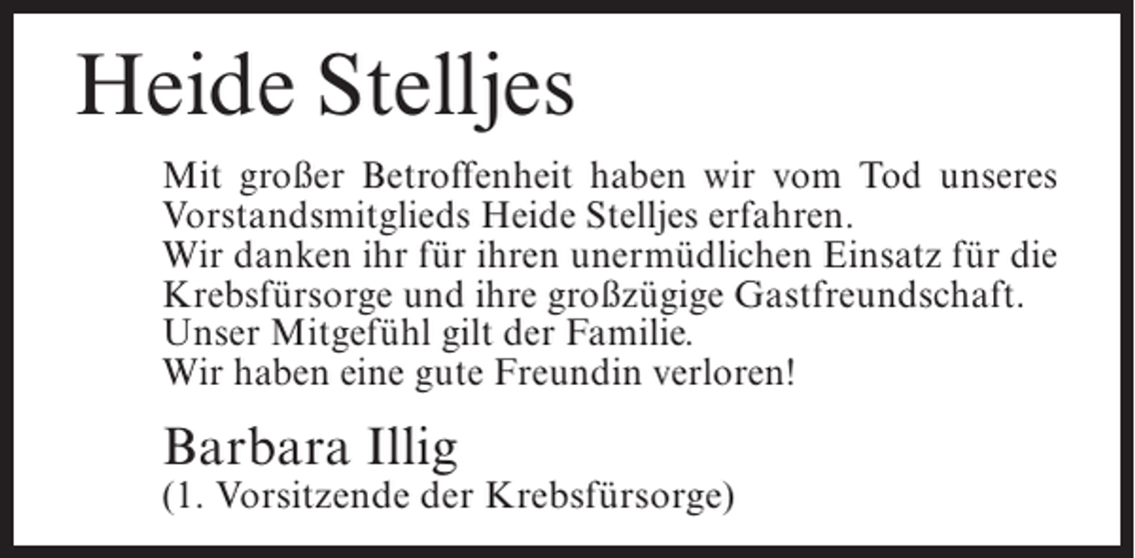 <p>Heide Stelljes<br />Mit großer Betroffenheit haben wir vom Tod unseres<br />Vorstandsmitglieds Heide Stelljes erfahren.<br />Wir danken ihr für ihren unermüdlichen Einsatz für die<br />Krebsfürsorge und ihre großzügige Gastfreundschaft.<br />Unser Mitgefühl gilt der Familie.<br />Wir haben eine gute Freundin verloren!</p><p>Barbara Illig</p><p>(1. Vorsitzende der Krebsfürsorge)</p>