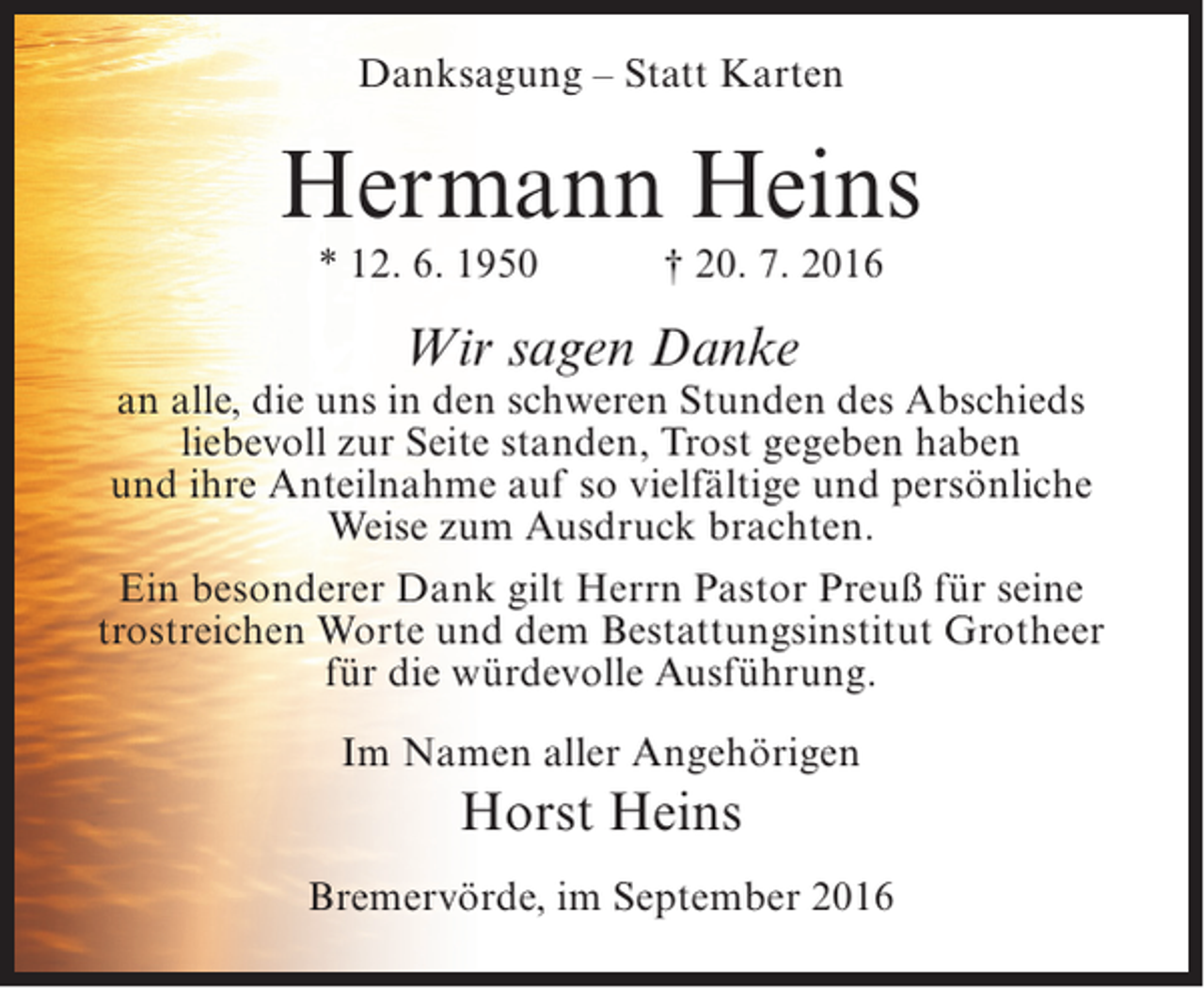 <p>Danksagung – Statt Karten</p><p>Hermann Heins<br />* 12. 6. 1950</p><p>† 20. 7. 2016</p><p>Wir sagen Danke</p><p>an alle, die uns in den schweren Stunden des Abschieds<br />liebevoll zur Seite standen, Trost gegeben haben<br />und ihre Anteilnahme auf so vielfältige und persönliche<br />Weise zum Ausdruck brachten.<br />Ein besonderer Dank gilt Herrn Pastor Preuß für seine<br />trostreichen Worte und dem Bestattungsinstitut Grotheer<br />für die würdevolle Ausführung.<br />Im Namen aller Angehörigen</p><p>Horst Heins<br />Bremervörde, im September 2016</p>