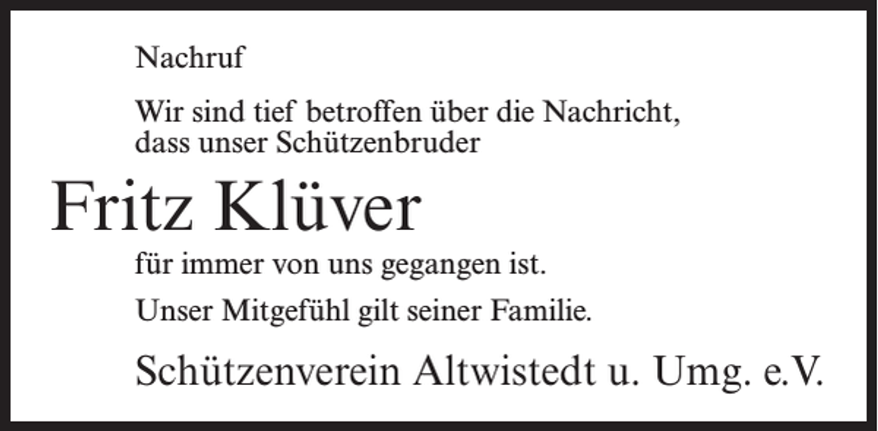 <p>Nachruf<br />Wir sind tief betroffen über die Nachricht,<br />dass unser Schützenbruder</p><p>Fritz Klüver</p><p>für immer von uns gegangen ist.<br />Unser Mitgefühl gilt seiner Familie.</p><p>Schützenverein Altwistedt u. Umg. e.V.</p>