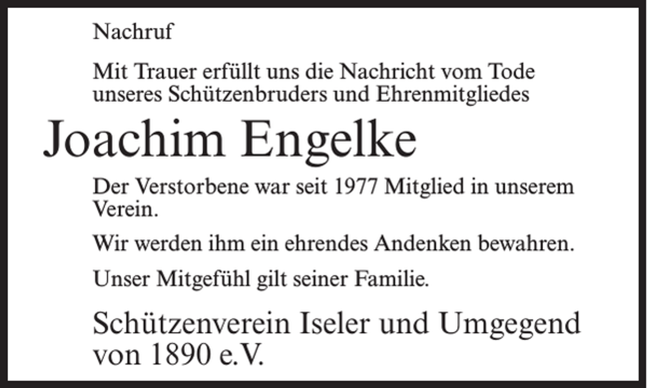 <p>Nachruf<br />Mit Trauer erfüllt uns die Nachricht vom Tode<br />unseres Schützenbruders und Ehrenmitgliedes</p><p>Joachim Engelke<br />Der Verstorbene war seit 1977 Mitglied in unserem<br />Verein.<br />Wir werden ihm ein ehrendes Andenken bewahren.<br />Unser Mitgefühl gilt seiner Familie.</p><p>Schützenverein Iseler und Umgegend<br />von 1890 e.V.</p>