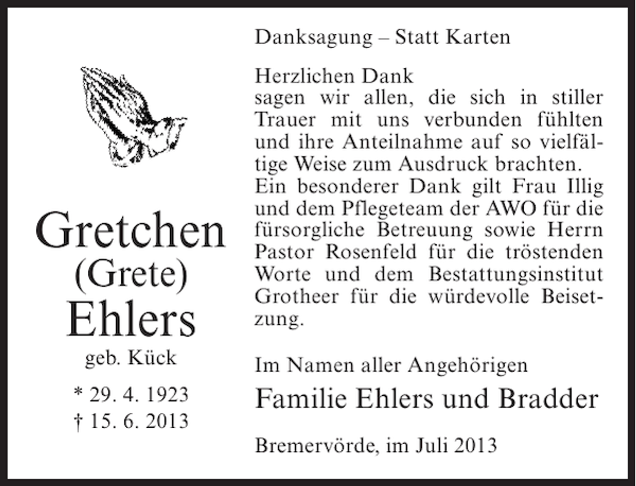 <p>Danksagung – Statt Karten</p><p>Gretchen<br />(Grete)</p><p>Ehlers<br />geb. Kück</p><p>* 29. 4. 1923<br />† 15. 6. 2013</p><p>Herzlichen Dank<br />sagen wir allen, die sich in stiller<br />Trauer mit uns verbunden fühlten<br />und ihre Anteilnahme auf so vielfältige Weise zum Ausdruck brachten.<br />Ein besonderer Dank gilt Frau Illig<br />und dem Pflegeteam der AWO für die<br />fürsorgliche Betreuung sowie Herrn<br />Pastor Rosenfeld für die tröstenden<br />Worte und dem Bestattungsinstitut<br />Grotheer für die würdevolle Beisetzung.<br />Im Namen aller Angehörigen</p><p>Familie Ehlers und Bradder<br />Bremervörde, im Juli 2013</p>