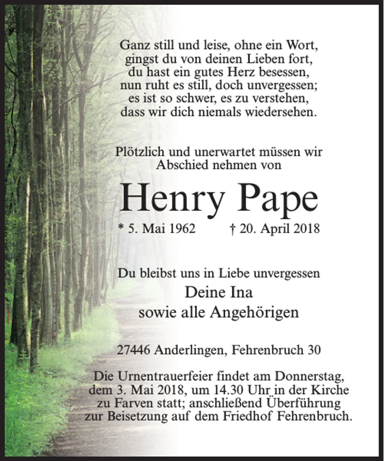 <p>Ganz still und leise, ohne ein Wort,<br />gingst du von deinen Lieben fort,<br />du hast ein gutes Herz besessen,<br />nun ruht es still, doch unvergessen;<br />es ist so schwer, es zu verstehen,<br />dass wir dich niemals wiedersehen.<br />Plötzlich und unerwartet müssen wir<br />Abschied nehmen von</p><p>Henry Pape<br />* 5. Mai 1962</p><p>† 20. April 2018</p><p>Du bleibst uns in Liebe unvergessen</p><p>Deine Ina<br />sowie alle Angehörigen<br />27446 Anderlingen, Fehrenbruch 30<br />Die Urnentrauerfeier findet am Donnerstag,<br />dem 3. Mai 2018, um 14.30 Uhr in der Kirche<br />zu Farven statt; anschließend Überführung<br />zur Beisetzung auf dem Friedhof Fehrenbruch.</p>
