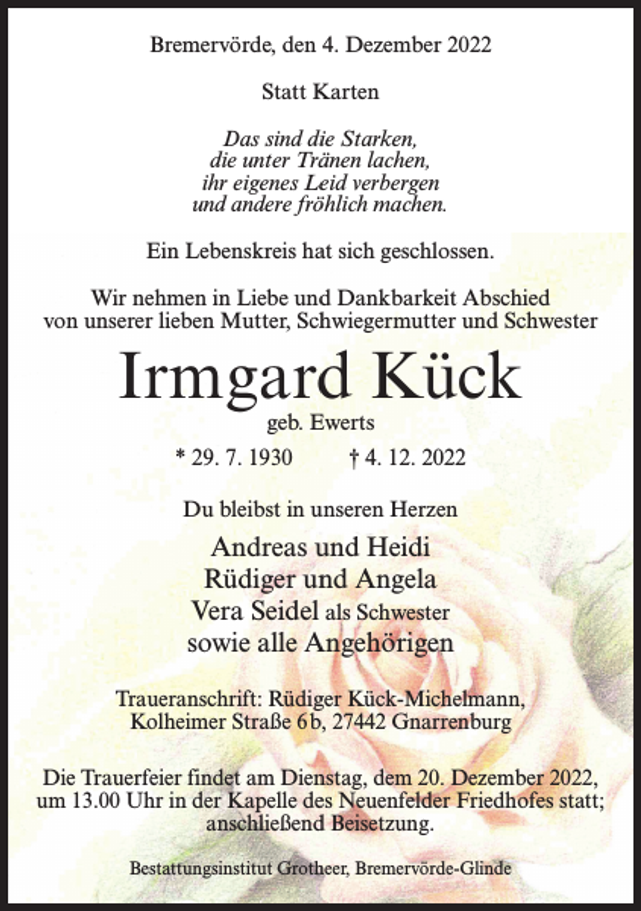 <p>Bremervörde, den 4. Dezember 2022<br />Statt Karten<br />Das sind die Starken,<br />die unter Tränen lachen,<br />ihr eigenes Leid verbergen<br />und andere fröhlich machen.<br />Ein Lebenskreis hat sich geschlossen.<br />Wir nehmen in Liebe und Dankbarkeit Abschied<br />von unserer lieben Mutter, Schwiegermutter und Schwester</p><p>Irmgard Kück<br />geb. Ewerts</p><p>* 29. 7. 1930 † 4. 12. 2022<br />Du bleibst in unseren Herzen</p><p>Andreas und Heidi<br />Rüdiger und Angela<br />Vera Seidel als Schwester<br />sowie alle Angehörigen<br />Traueranschrift: Rüdiger Kück-Michelmann,<br />Kolheimer Straße 6b, 27442 Gnarrenburg<br />Die Trauerfeier findet am Dienstag, dem 20. Dezember 2022,<br />um 13.00 Uhr in der Kapelle des Neuenfelder Friedhofes statt;<br />anschließend Beisetzung.<br />Bestattungsinstitut Grotheer, Bremervörde-Glinde</p>