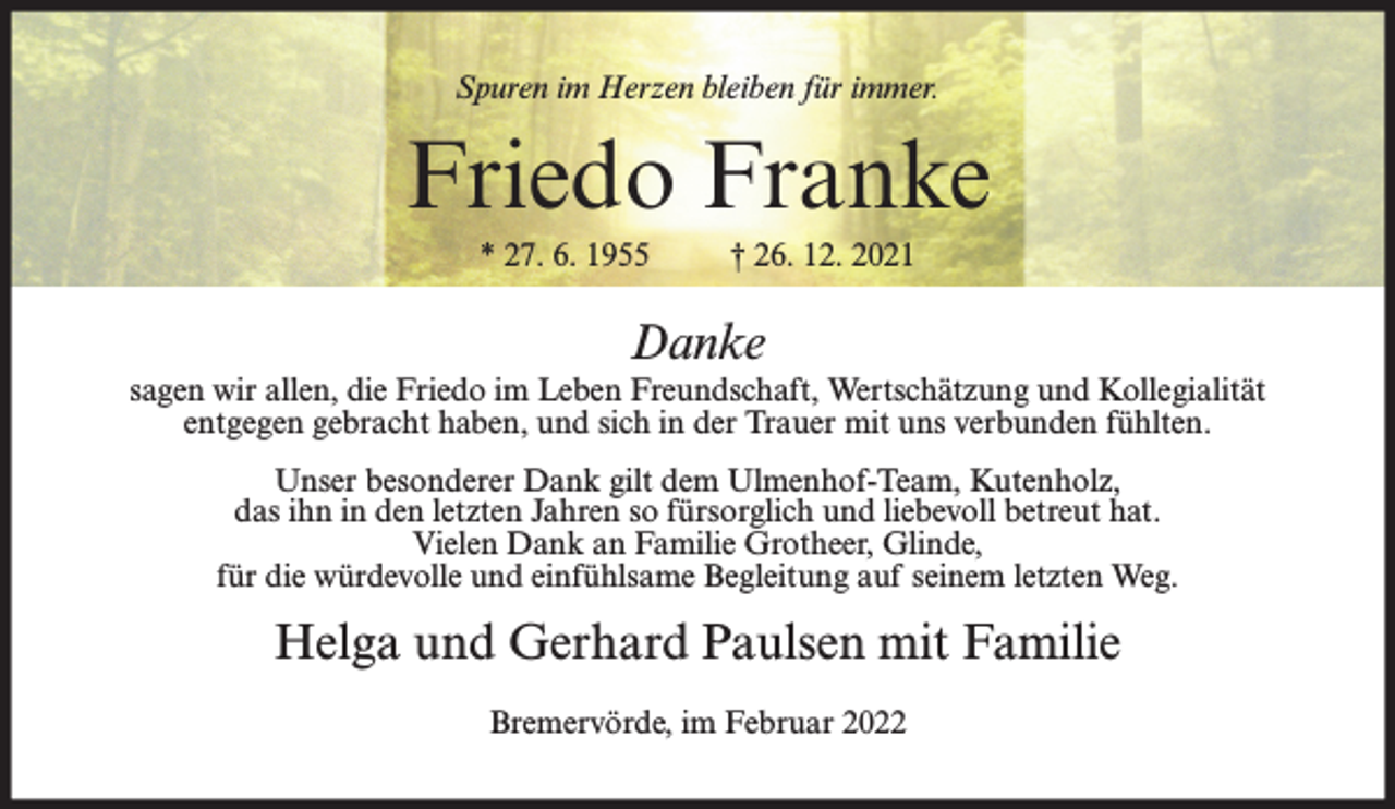 <p>Spuren im Herzen bleiben für immer.</p><p>Friedo Franke<br />* 27. 6. 1955</p><p>† 26. 12. 2021</p><p>Danke<br />sagen wir allen, die Friedo im Leben Freundschaft, Wertschätzung und Kollegialität<br />entgegen gebracht haben, und sich in der Trauer mit uns verbunden fühlten.<br />Unser besonderer Dank gilt dem Ulmenhof-Team, Kutenholz,<br />das ihn in den letzten Jahren so fürsorglich und liebevoll betreut hat.<br />Vielen Dank an Familie Grotheer, Glinde,<br />für die würdevolle und einfühlsame Begleitung auf seinem letzten Weg.</p><p>Helga und Gerhard Paulsen mit Familie<br />Bremervörde, im Februar 2022</p>
