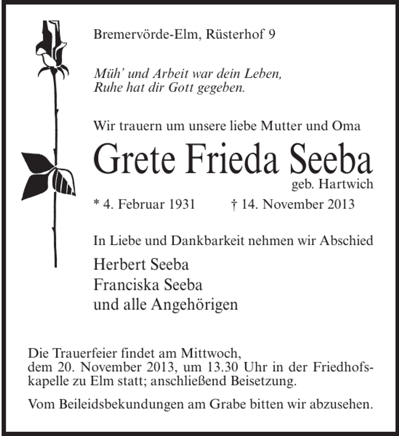 <p>Bremervörde-Elm, Rüsterhof 9<br />Müh’ und Arbeit war dein Leben,<br />Ruhe hat dir Gott gegeben.<br />Wir trauern um unsere liebe Mutter und Oma</p><p>Grete Frieda Seeba</p><p>geb. Hartwich<br />* 4. Februar 1931 † 14. November 2013<br />In Liebe und Dankbarkeit nehmen wir Abschied</p><p>Herbert Seeba<br />Franciska Seeba<br />und alle Angehörigen<br />Die Trauerfeier findet am Mittwoch,<br />dem 20. November 2013, um 13.30 Uhr in der Friedhofskapelle zu Elm statt; an­ chließend Beisetzung.<br />s<br />Vom Beileidsbekundungen am Grabe bitten wir abzusehen.</p>