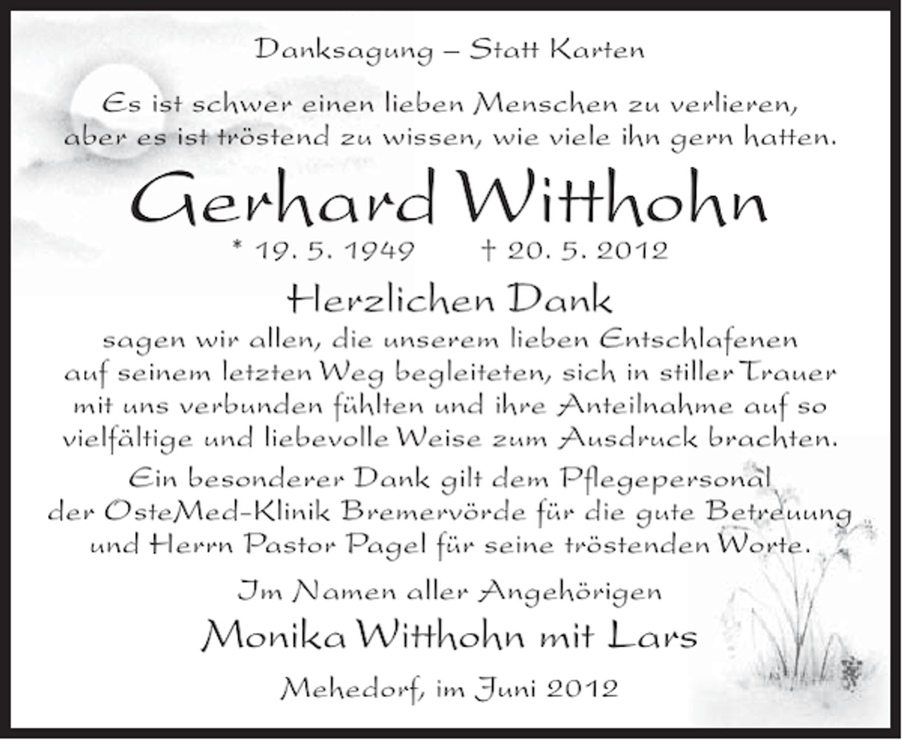 <p>Danksagung – Statt Karten<br />Es ist schwer einen lieben Menschen zu verlieren,<br />aber es ist tröstend zu wissen, wie viele ihn gern hatten.</p><p>Gerhard Witthohn<br />* 19. 5. 1949</p><p>† 20. 5. 2012</p><p>Herzlichen Dank<br />sagen wir allen, die unserem lieben Entschlafenen<br />auf seinem letzten Weg begleiteten, sich in stiller Trauer<br />mit uns verbunden fühlten und ihre Anteilnahme auf so<br />vielfältige und liebevolle Weise zum Ausdruck brachten.<br />Ein besonderer Dank gilt dem Pﬂegepersonal<br />der OsteMed-Klinik Bremervörde für die gute Betreuung<br />und Herrn Pastor Pagel für seine tröstenden Worte.<br />Im Namen aller Angehörigen</p><p>Monika Witthohn mit Lars<br />Mehedorf, im Juni 2012</p>