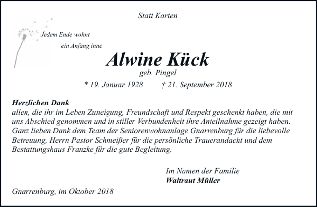 <p>Statt Karten<br />Jedem Ende wohnt<br />ein Anfang inne</p><p>Alwine<br />Kück<br />geb. Pingel</p><p>* 19. Januar 1928</p><p>† 21. September 2018</p><p>Herzlichen Dank<br />allen, die ihr im Leben Zuneigung, Freundschaft und Respekt geschenkt haben, die mit<br />uns Abschied genommen und in stiller Verbundenheit ihre Anteilnahme gezeigt haben.<br />Ganz lieben Dank dem Team der Seniorenwohnanlage Gnarrenburg für die liebevolle<br />Betreuung, Herrn Pastor Schmeißer für die persönliche Trauerandacht und dem<br />Bestattungshaus Franzke für die gute Begleitung.<br />Im Namen der Familie<br />Waltraut Müller<br />Gnarrenburg, im Oktober 2018</p>