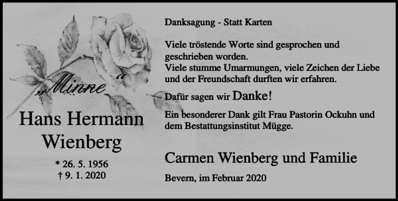 <p>Danksagung - Statt Karten</p><p>„Minne“<br />Hans Hermann<br />Wienberg<br />* 26. 5. 1956<br />† 9. 1. 2020</p><p>Viele tröstende Worte sind gesprochen und<br />geschrieben worden.<br />Viele stumme Umarmungen, viele Zeichen der Liebe<br />und der Freundschaft durften wir erfahren.<br />Dafür sagen wir Danke!<br />Ein besonderer Dank gilt Frau Pastorin Ockuhn und<br />dem Bestattungsinstitut Mügge.</p><p>Carmen Wienberg und Familie<br />Bevern, im Februar 2020</p>