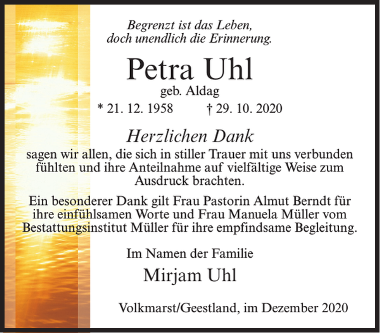 <p>Begrenzt ist das Leben,<br />doch unendlich die Erinnerung.</p><p>Petra Uhl</p><p>geb. Aldag<br />* 21. 12. 1958<br />† 29. 10. 2020</p><p>Herzlichen Dank</p><p>sagen wir allen, die sich in stiller Trauer mit uns verbunden<br />fühlten und ihre Anteilnahme auf vielfältige Weise zum<br />Ausdruck brachten.<br />Ein besonderer Dank gilt Frau Pastorin Almut Berndt für<br />ihre einfühlsamen Worte und Frau Manuela Müller vom<br />Bestattungsinstitut Müller für ihre empfindsame Begleitung.<br />Im Namen der Familie</p><p>Mirjam Uhl<br />Volkmarst/Geestland, im Dezember 2020</p>