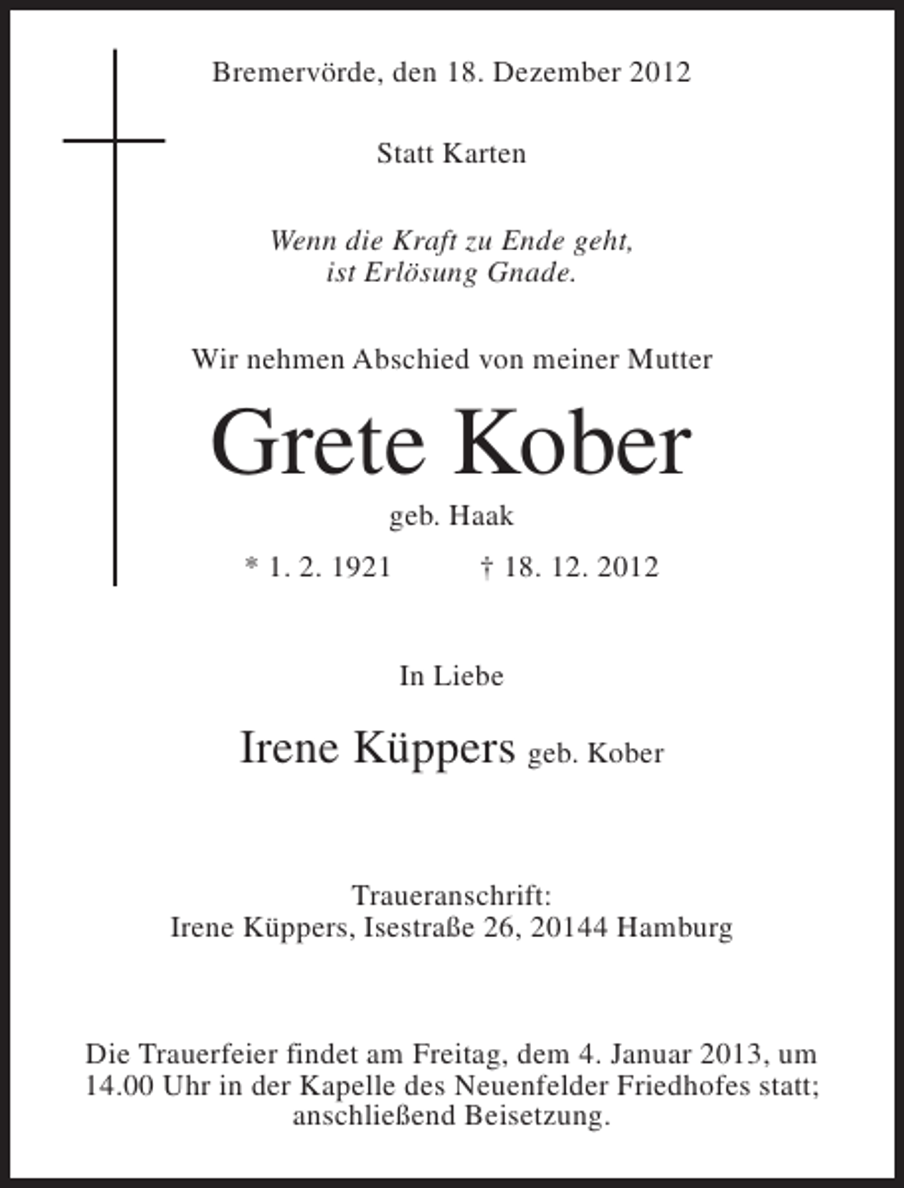 <p>Bremervörde, den 18. Dezember 2012<br />Statt Karten<br />Wenn die Kraft zu Ende geht,<br />ist Erlösung Gnade.<br />Wir nehmen Abschied von meiner Mutter</p><p>Grete Kober<br />geb. Haak<br />* 1. 2. 1921</p><p>† 18. 12. 2012<br />In Liebe</p><p>Irene Küppers geb. Kober<br />Traueranschrift:<br />Irene Küppers, Isestraße 26, 20144 Hamburg</p><p>Die Trauerfeier findet am Freitag, dem 4. Januar 2013, um<br />14.00 Uhr in der Kapelle des Neuenfelder Friedhofes statt;<br />anschließend Beisetzung.</p>