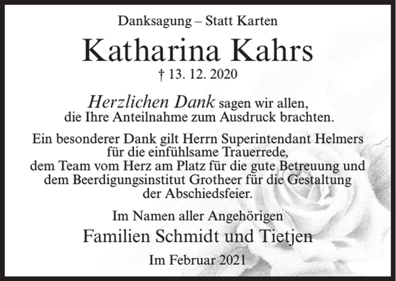 <p>Danksagung – Statt Karten</p><p>Katharina Kahrs<br />† 13. 12. 2020</p><p>Herzlichen Dank sagen wir allen,<br />die Ihre Anteilnahme zum Ausdruck brachten.<br />Ein besonderer Dank gilt Herrn Superintendant Helmers<br />für die einfühlsame Trauerrede,<br />dem Team vom Herz am Platz für die gute Betreuung und<br />dem Beerdigungsinstitut Grotheer für die Gestaltung<br />der Abschiedsfeier.<br />Im Namen aller Angehörigen</p><p>Familien Schmidt und Tietjen<br />Im Februar 2021</p>