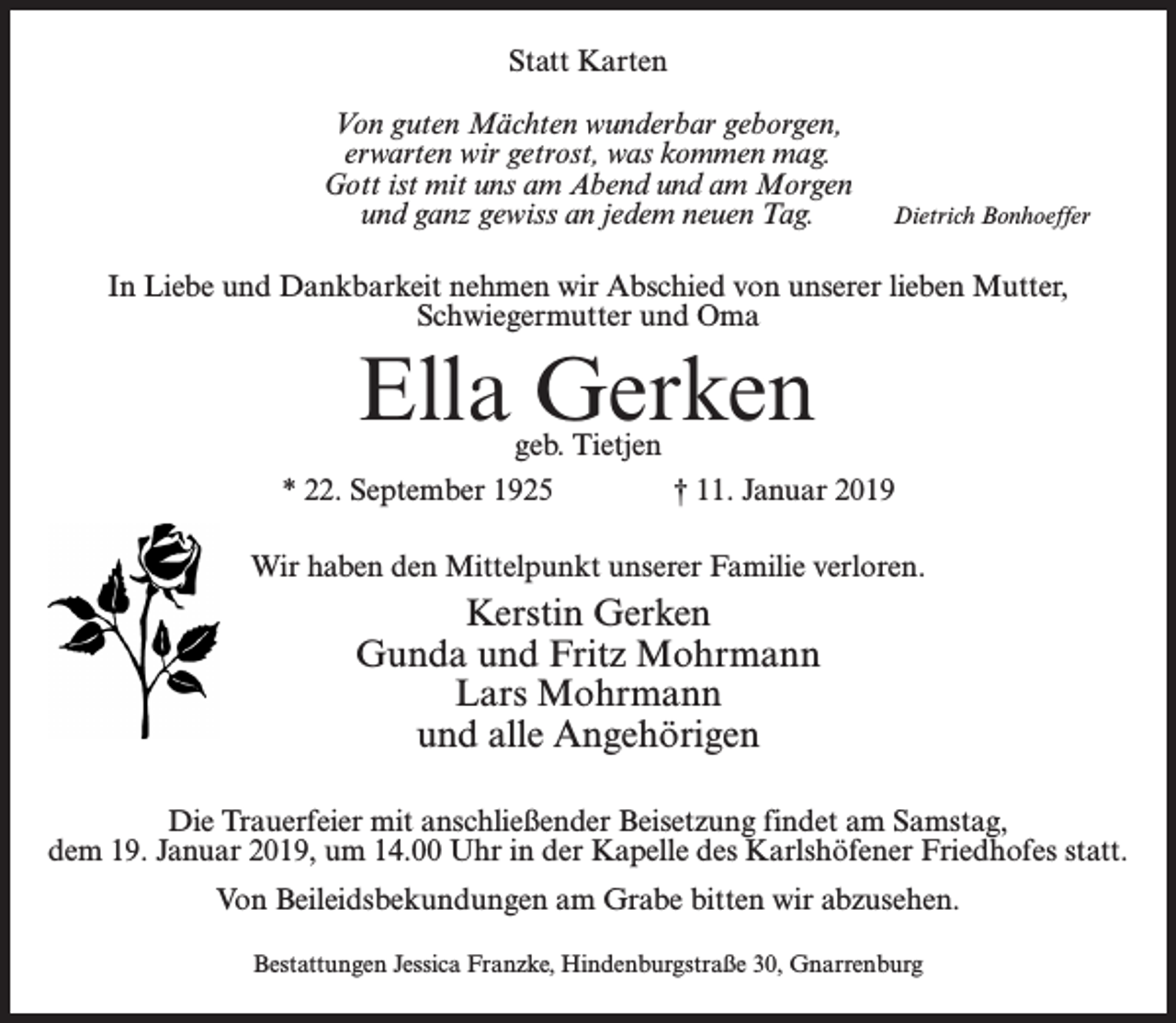 <p>Statt Karten<br />Von guten Mächten wunderbar geborgen,<br />erwarten wir getrost, was kommen mag.<br />Gott ist mit uns am Abend und am Morgen<br />und ganz gewiss an jedem neuen Tag.</p><p>Dietrich Bonhoeffer</p><p>In Liebe und Dankbarkeit nehmen wir Abschied von unserer lieben Mutter,<br />Schwiegermutter und Oma</p><p>Ella Gerken</p><p>geb. Tietjen<br />* 22. September 1925 † 11. Januar 2019<br />Wir haben den Mittelpunkt unserer Familie verloren.</p><p>Kerstin Gerken<br />Gunda und Fritz Mohrmann<br />Lars Mohrmann<br />und alle Angehörigen<br />Die Trauerfeier mit anschließender Beisetzung findet am Samstag,<br />dem 19. Januar 2019, um 14.00 Uhr in der Kapelle des Karlshöfener Friedhofes statt.<br />Von Beileidsbekundungen am Grabe bitten wir abzusehen.<br />Bestattungen Jessica Franzke, Hindenburgstraße 30, Gnarrenburg</p>
