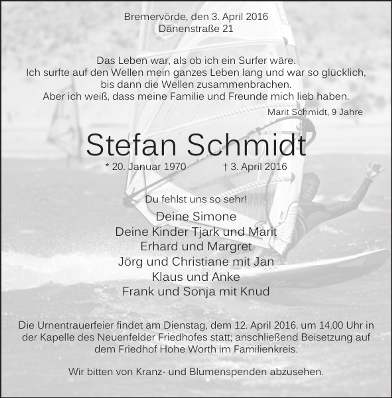 <p>Bremervörde, den 3. April 2016<br />Dänenstraße 21<br />Das Leben war, als ob ich ein Surfer wäre.<br />Ich surfte auf den Wellen mein ganzes Leben lang und war so glücklich,<br />bis dann die Wellen zusammenbrachen.<br />Aber ich weiß, dass meine Familie und Freunde mich lieb haben.<br />Marit Schmidt, 9 Jahre</p><p>Stefan Schmidt<br />* 20. Januar 1970</p><p>† 3. April 2016</p><p>Du fehlst uns so sehr!</p><p>Deine Simone<br />Deine Kinder Tjark und Marit<br />Erhard und Margret<br />Jörg und Christiane mit Jan<br />Klaus und Anke<br />Frank und Sonja mit Knud<br />Die Urnentrauerfeier findet am Dienstag, dem 12. April 2016, um 14.00 Uhr in<br />der Kapelle des Neuenfelder Friedhofes statt; anschließend Beisetzung auf<br />dem Friedhof Hohe Worth im Familienkreis.<br />Wir bitten von Kranz- und Blumenspenden abzusehen.</p>