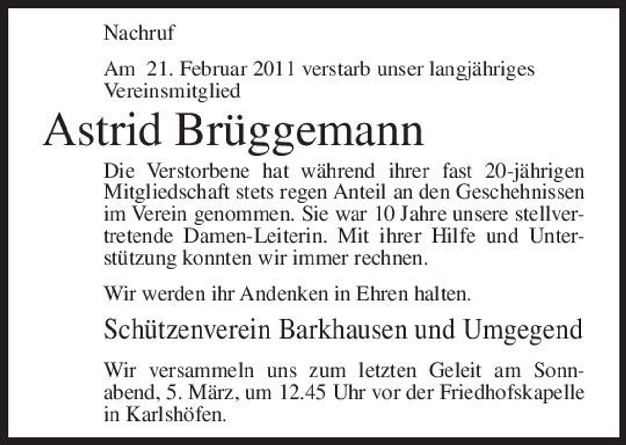<p>Nachruf Am 21. Februar 2011 verstarb unser langjähriges Vereinsmitglied</p><p>Astrid Brüggemann<br />Die Verstorbene hat während ihrer fast 20-jährigen Mitgliedschaft stets regen Anteil an den Geschehnissen im Verein genommen. Sie war 10 Jahre unsere stellvertretende Damen-Leiterin. Mit ihrer Hilfe und Unterstützung konnten wir immer rechnen. Wir werden ihr Andenken in Ehren halten.</p><p>Schützenverein Barkhausen und Umgegend<br />Wir versammeln uns zum letzten Geleit am Sonnabend, 5. März, um 12.45 Uhr vor der Friedhofskapelle in Karlshöfen.</p>