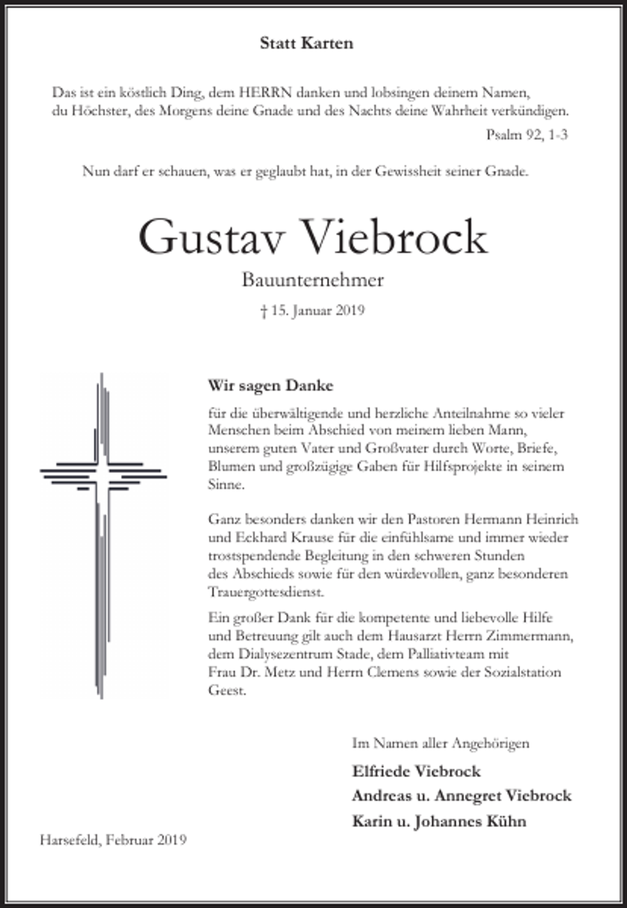 <p>Statt Karten<br />Das ist ein köstlich Ding, dem HERRN danken und lobsingen deinem Namen,<br />du Höchster, des Morgens deine Gnade und des Nachts deine Wahrheit verkündigen.<br />Psalm 92, 1-3<br />Nun darf er schauen, was er geglaubt hat, in der Gewissheit seiner Gnade.</p><p>Gustav Viebrock<br />Bauunternehmer<br />† 15. Januar 2019</p><p>Wir sagen Danke<br />für die überwältigende und herzliche Anteilnahme so vieler<br />Menschen beim Abschied von meinem lieben Mann,<br />unserem guten Vater und Großvater durch Worte, Briefe,<br />Blumen und großzügige Gaben für Hilfsprojekte in seinem<br />Sinne.<br />Ganz besonders danken wir den Pastoren Hermann Heinrich<br />und Eckhard Krause für die einfühlsame und immer wieder<br />trostspendende Begleitung in den schweren Stunden<br />des Abschieds sowie für den würdevollen, ganz besonderen<br />Trauergottesdienst.<br />Ein großer Dank für die kompetente und liebevolle Hilfe<br />und Betreuung gilt auch dem Hausarzt Herrn Zimmermann,<br />dem Dialysezentrum Stade, dem Palliativteam mit<br />Frau Dr. Metz und Herrn Clemens sowie der Sozialstation<br />Geest.<br />Im Namen aller Angehörigen</p><p>Harsefeld, Februar 2019</p><p>Elfriede Viebrock<br />Andreas u. Annegret Viebrock<br />Karin u. Johannes Kühn</p>
