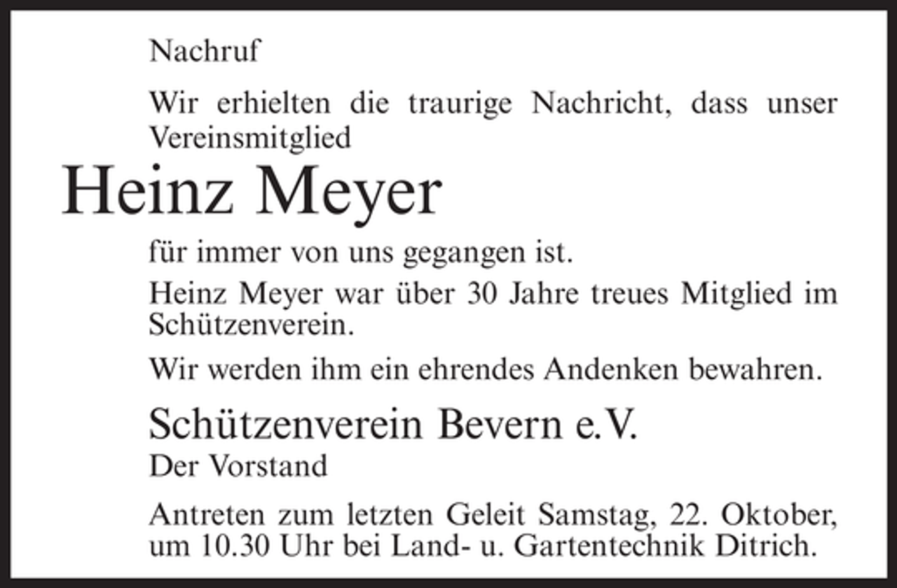 <p>Nachruf<br />Wir erhielten die traurige Nachricht, dass unser<br />Vereinsmitglied</p><p>Heinz Meyer<br />für immer von uns gegangen ist.<br />Heinz Meyer war über 30 Jahre treues Mitglied im<br />Schützenverein.<br />Wir werden ihm ein ehrendes Andenken bewahren.</p><p>Schützenverein Bevern e.V.<br />Der Vorstand<br />Antreten zum letzten Geleit Samstag, 22. Oktober,<br />um 10.30 Uhr bei Land- u. Gartentechnik Ditrich.</p>