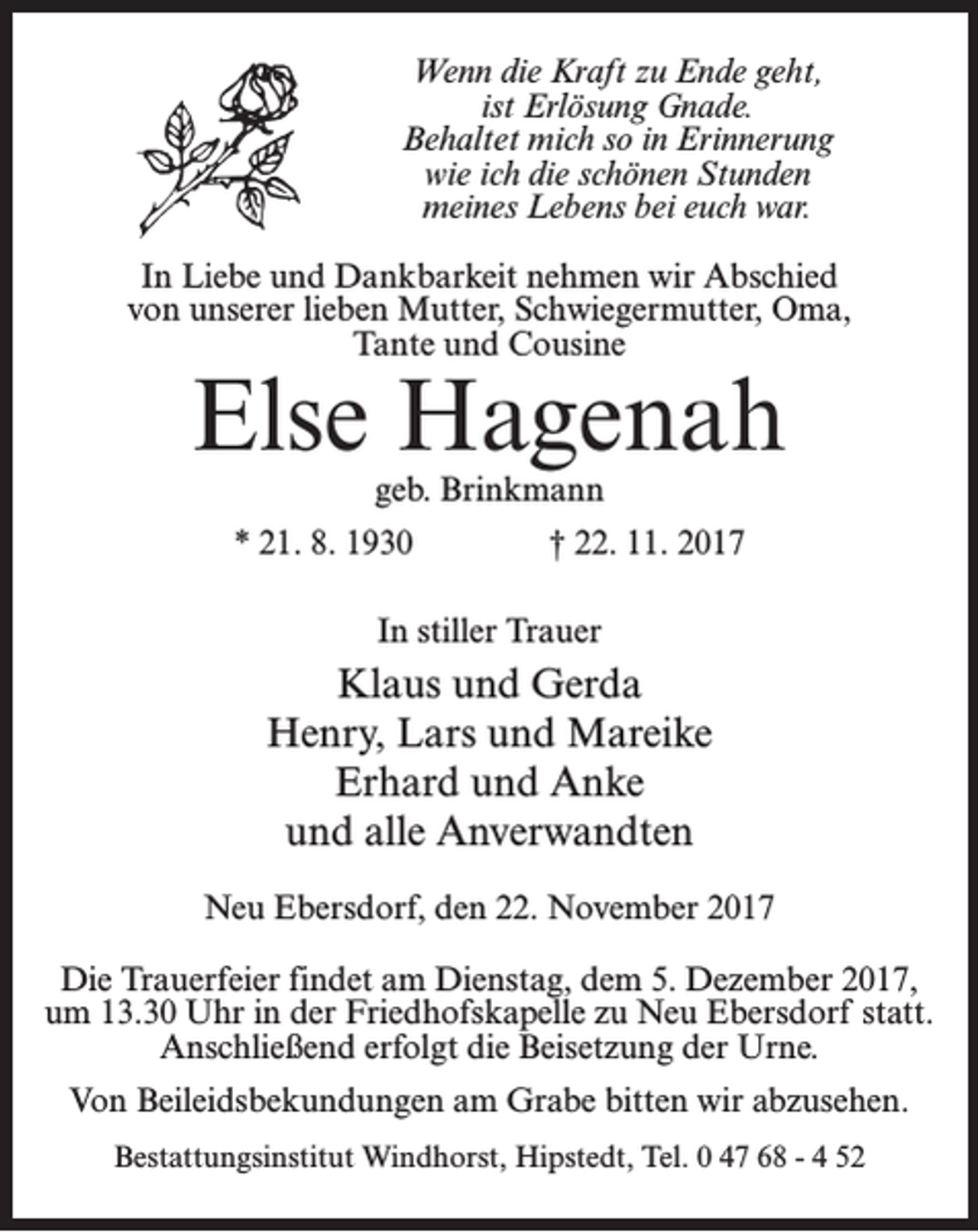<p>Wenn die Kraft zu Ende geht,<br />ist Erlösung Gnade.<br />Behaltet mich so in Erinnerung<br />wie ich die schönen Stunden<br />meines Lebens bei euch war.<br />In Liebe und Dankbarkeit nehmen wir Abschied<br />von unserer lieben Mutter, Schwiegermutter, Oma,<br />Tante und Cousine</p><p>Else Hagenah<br />geb. Brinkmann</p><p>* 21. 8. 1930</p><p>† 22. 11. 2017</p><p>In stiller Trauer</p><p>Klaus und Gerda<br />Henry, Lars und Mareike<br />Erhard und Anke<br />und alle Anverwandten<br />Neu Ebersdorf, den 22. November 2017<br />Die Trauerfeier findet am Dienstag, dem 5. Dezember 2017,<br />um 13.30 Uhr in der Friedhofskapelle zu Neu Ebersdorf statt.<br />Anschließend erfolgt die Beisetzung der Urne.<br />Von Beileidsbekundungen am Grabe bitten wir abzusehen.<br />Bestattungsinstitut Windhorst, Hipstedt, Tel. 0 47 68 - 4 52</p>