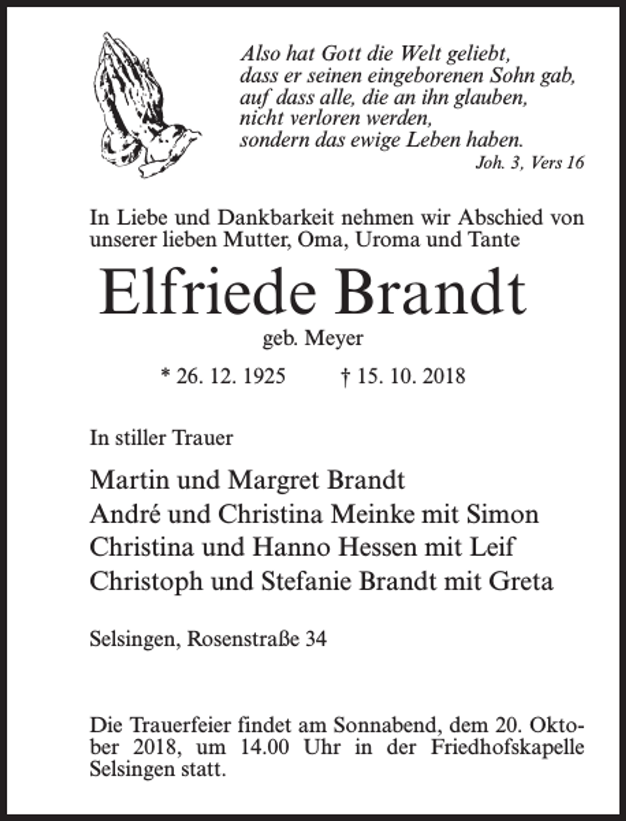 <p>Also hat Gott die Welt geliebt,<br />dass er seinen eingeborenen Sohn gab,<br />auf dass alle, die an ihn glauben,<br />nicht verloren werden,<br />sondern das ewige Leben haben.<br />Joh. 3, Vers 16</p><p>In Liebe und Dankbarkeit nehmen wir Abschied von<br />unserer lieben Mutter, Oma, Uroma und Tante</p><p>Elfriede Brandt<br />geb. Meyer</p><p>* 26. 12. 1925 † 15. 10. 2018<br />In stiller Trauer</p><p>Martin und Margret Brandt<br />André und Christina Meinke mit Simon<br />Christina und Hanno Hessen mit Leif<br />Christoph und Stefanie Brandt mit Greta<br />Selsingen, Rosenstraße 34</p><p>Die Trauerfeier findet am Sonnabend, dem 20. Oktober 2018, um 14.00 Uhr in der Friedhofskapelle<br />Selsingen statt.</p>