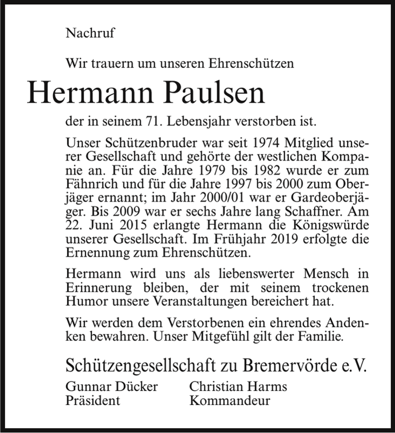 <p>Nachruf<br />Wir trauern um unseren Ehrenschützen</p><p>Hermann Paulsen</p><p>der in seinem 71. Lebensjahr verstorben ist.<br />Unser Schützenbruder war seit 1974 Mitglied unserer Gesellschaft und gehörte der westlichen Kompanie an. Für die Jahre 1979 bis 1982 wurde er zum<br />Fähnrich und für die Jahre 1997 bis 2000 zum Oberjäger ernannt; im Jahr 2000/01 war er Gardeoberjäger. Bis 2009 war er sechs Jahre lang Schaffner. Am<br />22. Juni 2015 erlangte Hermann die Königswürde<br />unserer Gesellschaft. Im Frühjahr 2019 erfolgte die<br />Ernennung zum Ehrenschützen.<br />Hermann wird uns als liebenswerter Mensch in<br />Erinnerung bleiben, der mit seinem trockenen<br />Humor unsere Veranstaltungen bereichert hat.<br />Wir werden dem Verstorbenen ein ehrendes Andenken bewahren. Unser Mitgefühl gilt der Familie.</p><p>Schützengesellschaft zu Bremervörde e.V.<br />Gunnar Dücker<br />Präsident</p><p>Christian Harms<br />Kommandeur</p>