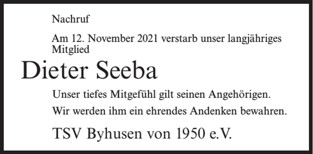 <p>Nachruf<br />Am 12. November 2021 verstarb unser langjähriges<br />Mitglied</p><p>Dieter Seeba</p><p>Unser tiefes Mitgefühl gilt seinen Angehörigen.<br />Wir werden ihm ein ehrendes Andenken bewahren.</p><p>TSV Byhusen von 1950 e.V.</p>