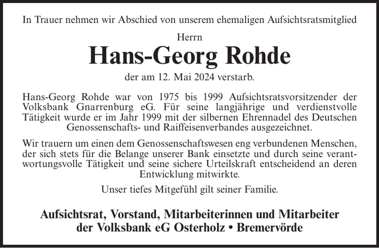 <p>In Trauer nehmen wir Abschied von unserem ehemaligen Aufsichtsratsmitglied<br />Herrn</p><p>Hans-Georg Rohde<br />der am 12. Mai 2024 verstarb.<br />Hans-Georg Rohde war von 1975 bis 1999 Aufsichtsratsvorsitzender der<br />Volksbank Gnarrenburg eG. Für seine langjährige und verdienstvolle<br />Tätigkeit wurde er im Jahr 1999 mit der silbernen Ehrennadel des Deutschen<br />Genossenschafts- und Raiffeisenverbandes ausgezeichnet.<br />Wir trauern um einen dem Genossenschaftswesen eng verbundenen Menschen,<br />der sich stets für die Belange unserer Bank einsetzte und durch seine verantwortungsvolle Tätigkeit und seine sichere Urteilskraft entscheidend an deren<br />Entwicklung mitwirkte.<br />Unser tiefes Mitgefühl gilt seiner Familie.</p><p>Aufsichtsrat, Vorstand, Mitarbeiterinnen und Mitarbeiter<br />der Volksbank eG Osterholz • Bremervörde</p>