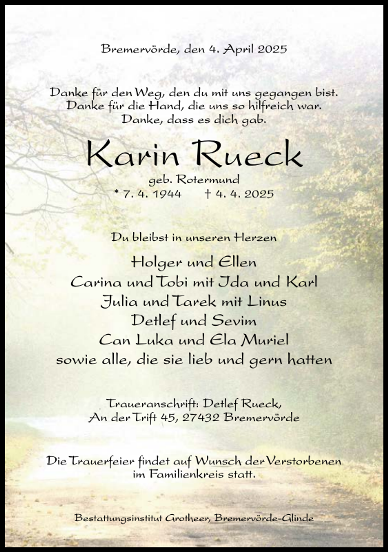 <p>Bremervörde, den 4. April 2025<br />Danke für den Weg, den du mit uns gegangen bist.<br />Danke für die Hand, die uns so hilfreich war.<br />Danke, dass es dich gab.</p><p>Karin Rueck<br />geb. Rotermund<br />* 7. 4. 1944<br />† 4. 4. 2025</p><p>Du bleibst in unseren Herzen</p><p>Holger und Ellen<br />Carina und Tobi mit Ida und Karl<br />Julia und Tarek mit Linus<br />Detlef und Sevim<br />Can Luka und Ela Muriel<br />sowie alle, die sie lieb und gern hatten<br />Traueranschrift: Detlef Rueck,<br />An der Trift 45, 27432 Bremervörde<br />Die Trauerfeier findet auf Wunsch der Verstorbenen<br />im Familienkreis statt.<br />Bestattungsinstitut Grotheer, Bremervörde-Glinde</p>
