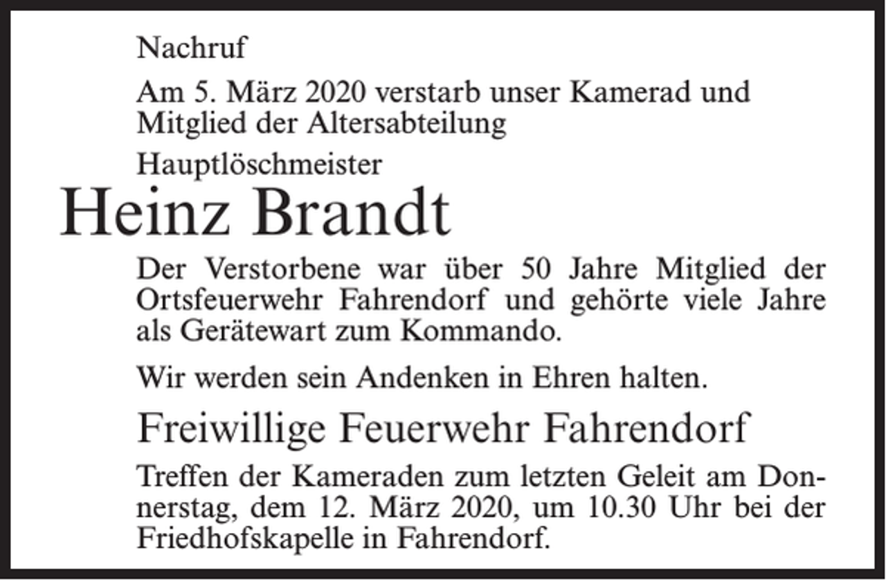 <p>Nachruf<br />Am 5. März 2020 verstarb unser Kamerad und<br />Mitglied der Altersabteilung<br />Hauptlöschmeister</p><p>Heinz Brandt</p><p>Der Verstorbene war über 50 Jahre Mitglied der<br />Ortsfeuerwehr Fahrendorf und gehörte viele Jahre<br />als Gerätewart zum Kommando.<br />Wir werden sein Andenken in Ehren halten.</p><p>Freiwillige Feuerwehr Fahrendorf<br />Treffen der Kameraden zum letzten Geleit am Donnerstag, dem 12. März 2020, um 10.30 Uhr bei der<br />Friedhofskapelle in Fahrendorf.</p>