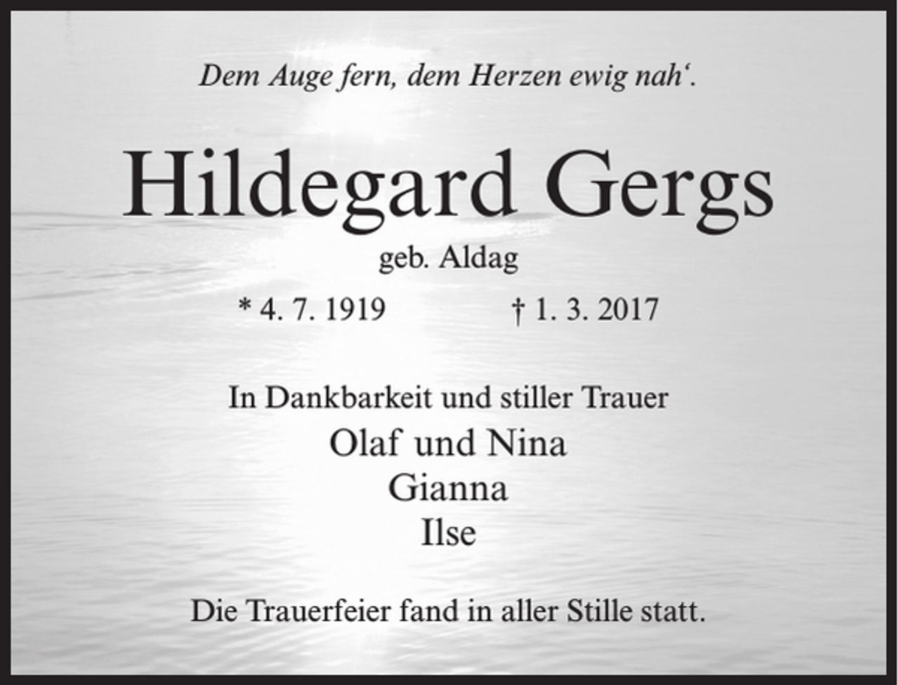 <p>Dem Auge fern, dem Herzen ewig nah‘.</p><p>Hildegard Gergs<br />geb. Aldag<br />* 4. 7. 1919</p><p>† 1. 3. 2017</p><p>In Dankbarkeit und stiller Trauer</p><p>Olaf und Nina<br />Gianna<br />Ilse<br />Die Trauerfeier fand in aller Stille statt.</p>