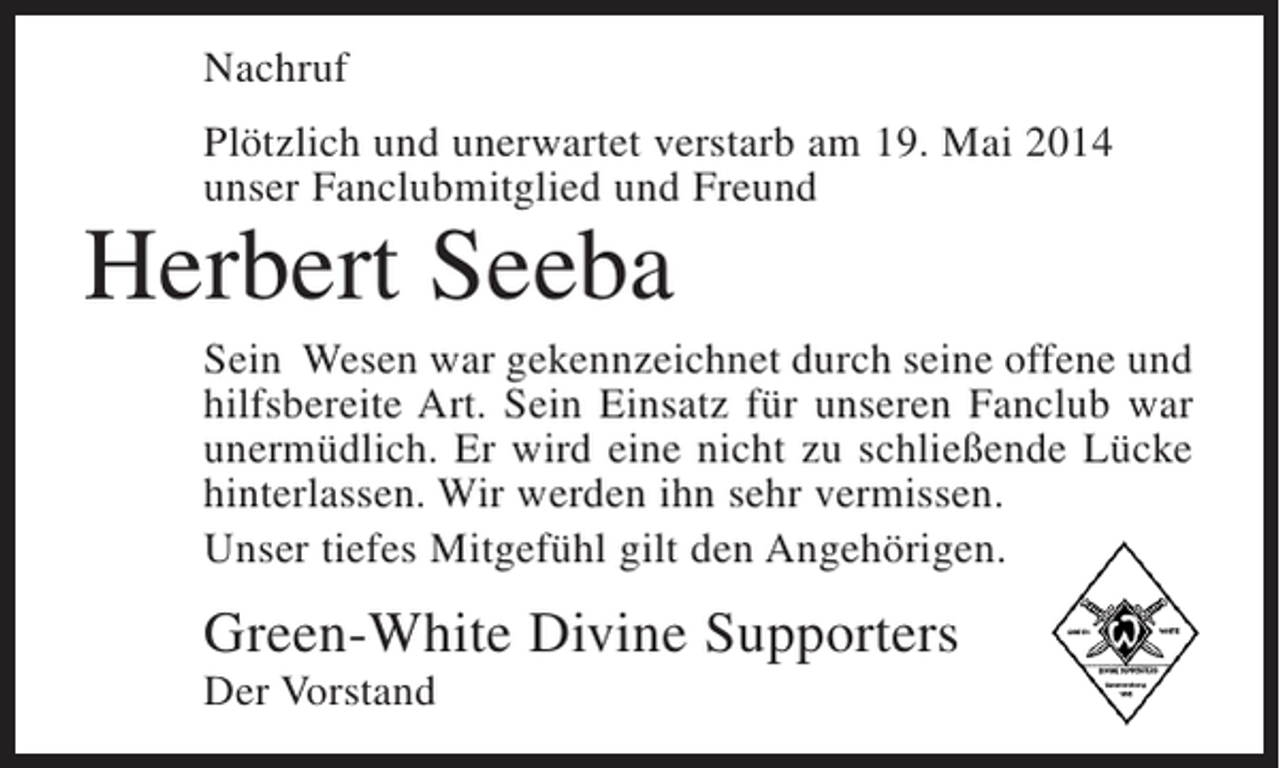 <p>Nachruf<br />PlÃ¶tzlich und unerwartet verstarb am 19. Mai 2014<br />unser Fanclubmitglied und Freund</p><p>Herbert Seeba</p><p>Sein Wesen war gekennzeichnet durch seine offene und<br />hilfsbereite Art. Sein Einsatz fÃ¼r unseren Fanclub war<br />unermÃ¼dlich. Er wird eine nicht zu schlieÃŸende LÃ¼cke<br />hinterlassen. Wir werden ihn sehr vermissen.<br />Unser tiefes MitgefÃ¼hl gilt den AngehÃ¶rigen.</p><p>Green-White Divine Supporters<br />Der Vorstand</p>